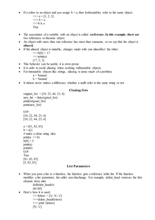  If a refers to an object and you assign b = a, then bothvariables refer to the same object:
>>> a = [1, 2, 3]
>>> b = a
>>>b is a
True
 The association of a variable with an object is called areference. In this example, there are
two references to thesame object.
 An object with more than one reference has more than onename, so we say that the object is
aliased.
 If the aliased object is mutable, changes made with one aliasaffect the other:
>>>b[0] = 17
>>>print(a)
[17, 2, 3]
 This behavior can be useful, it is error-prone
 It is safer to avoid aliasing when working withmutable objects
 For immutable objects like strings, aliasing is notas much of a problem.
a = 'banana'
b = 'banana'
 It almost never makes a difference whether a andb refer to the same string or not
Cloning lists
original_list = [10, 22, 44, 23, 4]
new_list = list(original_list)
print(original_list)
print(new_list)
O/P:
[10, 22, 44, 23, 4]
[10, 22, 44, 23, 4]
a = [81, 82, 83]
b = a[:]
# make a clone using slice
print(a == b)
b[0] = 5
print(a)
print(b)
O/P:
True
[81, 82, 83]
[5, 82, 83]
List Parameters
 When you pass a list to a function, the function gets a reference tothe list. If the function
modifies a list parameter, the caller sees thechange. For example, delete_head removes the first
element from alist:
defdelete_head(t):
del t[0]
 Here’s how it is used:
>>>letters = ['a', 'b', 'c']
>>>delete_head(letters)
>>> print (letters)
['b', 'c']
 