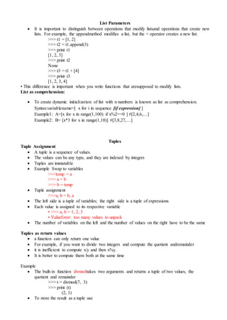 List Parameters
 It is important to distinguish between operations that modify listsand operations that create new
lists. For example, the appendmethod modifies a list, but the + operator creates a new list:
>>> t1 = [1, 2]
>>> t2 = t1.append(3)
>>> print t1
[1, 2, 3]
>>> print t2
None
>>> t3 = t1 + [4]
>>> print t3
[1, 2, 3, 4]
• This difference is important when you write functions that aresupposed to modify lists.
List as comprehension:
 To create dynamic initialization of list with n numbers is known as list as comprehension.
Syntax:variablename=[ x for i in sequence [if expression] ]
Example1: A=[x for x in range(1,100) if x%2==0 ] #[2,4,6,…]
Example2: B= [x*3 for x in range(1,10)] #[3,8,27,…]
Tuples
Tuple Assignment
 A tuple is a sequence of values.
 The values can be any type, and they are indexed by integers
 Tuples are immutable
 Example Swap to variables
>>>temp = a
>>> a = b
>>> b = temp
 Tuple assignment
>>>a, b = b, a
 The left side is a tuple of variables; the right side is a tuple of expressions
 Each value is assigned to its respective variable
• >>> a, b = 1, 2, 3
• ValueError: too many values to unpack
 The number of variables on the left and the number of values on the right have to be the same
Tuples as return values
 a function can only return one value
 For example, if you want to divide two integers and compute the quotient andremainder
 it is inefficient to compute x/y and then x%y.
 It is better to compute them both at the same time
Example
 The built-in function divmodtakes two arguments and returns a tuple of two values, the
quotient and remainder
>>> t = divmod(7, 3)
>>> print (t)
(2, 1)
 To store the result as a tuple use
 