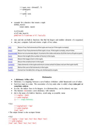 >>>quot, rem = divmod(7, 3)
>>>print(quot)
2
>>>print( rem)
1
 example for a function that returns a tuple
defmin_max(t):
return min(t), max(t)
A=[23,6,60]
a1,a2=min_max(A)
print("min is % and max is %", %(a1,a2))
 max and min are built-in functions that find the largest and smallest elements of a sequence]
 min_max computes both and returns a tuple of two values
all() ReturnTrue if all elementsof the tuple are true (orif the tuple isempty).
any() ReturnTrue if anyelementof the tuple istrue.If the tuple isempty,returnFalse.
enumerate() Returnan enumerate object.Itcontainsthe index andvalue of all the itemsof tuple aspairs.
len() Returnthe length(the numberof items) inthe tuple.
max() Returnthe largestiteminthe tuple.
min() Returnthe smallestiteminthe tuple
sorted() Take elementsinthe tuple andreturnanew sortedlist(doesnotsort the tuple itself).
sum() Retrunthe sum of all elementsinthe tuple.
tuple() Convertan iterable (list,string,set,dictionary) toatuple.
Dictionaries
 A dictionary is like a list
 Dictionary is a mapping between a set of indices (whichare called keys) and a set of values.
 Each key maps to a value. The association of a key anda value is called a key-value pair or
sometimes anitem
 In a list, the indices have to be integers; in a dictionarythey can be (almost) any type
 The function dictcreates a new dictionary with noitems
 dict is the name of a built-in function, avoid using as avariable name
>>> eng2sp = dict()
>>> print (eng2sp)
{}----- empty dictionary
• Ex1:
>>>eng2sp['one'] = 'uno‘
>>> print (eng2sp)
{'one': 'uno'}
• The output format is also an input format
• Ex2:
>>> eng2sp = {'one': 'uno', 'two': 'dos', 'three': 'tres'}
>>> print (eng2sp)
{'one': 'uno', 'three': 'tres', 'two': 'dos'}
 