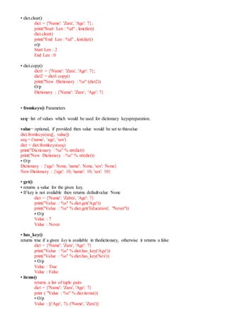 • dict.clear()
dict = {'Name': 'Zara', 'Age': 7};
print("Start Len : %d" , len(dict))
dict.clear()
print("End Len : %d" , len(dict))
o/p
Start Len : 2
End Len : 0
• dict.copy()
dict1 = {'Name': 'Zara', 'Age': 7};
dict2 = dict1.copy()
print("New Dictionary : %s" (dict2))
O/p
Dictionary : {'Name': 'Zara‘, 'Age': 7}
• fromkeys() Parameters
seq− list of values which would be used for dictionary keyspreparation.
value− optional, if provided then value would be set to thisvalue
dict.fromkeys(seq[, value])
seq = ('name', 'age', 'sex')
dict = dict.fromkeys(seq)
print("Dictionary : %s" % str(dict))
print("New Dictionary : %s" % str(dict))
• O/p
Dictionary : {'age': None, 'name': None, 'sex': None}
New Dictionary : {'age': 10, 'name': 10, 'sex': 10}
• get()
• returns a value for the given key.
• If key is not available then returns defaultvalue None
dict = {'Name': 'Zabra', 'Age': 7}
print("Value : %s" % dict.get('Age'))
print("Value : %s" % dict.get('Education', "Never"))
• O/p
Value : 7
Value : Never
• has_key()
returns true if a given key is available in thedictionary, otherwise it returns a false
dict = {'Name': 'Zara', 'Age': 7}
print("Value : %s" % dict.has_key('Age'))
print("Value : %s" % dict.has_key('Sex'))
• O/p
Value : True
Value : False
• items()
returns a list of tuple pairs
dict = {'Name': 'Zara', 'Age': 7}
print ( "Value : %s" % dict.items())
• O/p
Value : [('Age', 7), ('Name', 'Zara')]
 