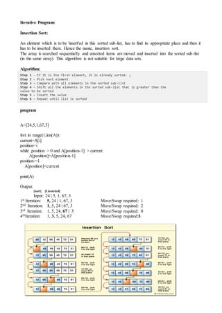 Iterative Program:
Insertion Sort:
An element which is to be 'insert'ed in this sorted sub-list, has to find its appropriate place and then it
has to be inserted there. Hence the name, insertion sort.
The array is searched sequentially and unsorted items are moved and inserted into the sorted sub-list
(in the same array). This algorithm is not suitable for large data sets.
Algorithm:
Step 1 − If it is the first element, it is already sorted. ;
Step 2 − Pick next element
Step 3 − Compare with all elements in the sorted sub-list
Step 4 − Shift all the elements in the sorted sub-list that is greater than the
value to be sorted
Step 5 − Insert the value
Step 6 − Repeat until list is sorted
program
A=[24,5,1,67,3]
fori in range(1,len(A)):
current=A[i]
position=i
while position > 0 and A[position-1] > current:
A[position]=A[position-1]
position-=1
A[position]=current
print(A)
Output:
[sort] [Unsorted]
Input: 24 | 5, 1, 67, 3
1st Iteration: 5, 24 | 1, 67, 3 Move/Swap required: 1
2nd Iteration: 1, 5, 24 | 67, 3 Move/Swap required: 2
3rd Iteration: 1, 5, 24, 67 | 3 Move/Swap required: 0
4thIteration: 1, 3, 5, 24, 67 Move/Swap required:3
 