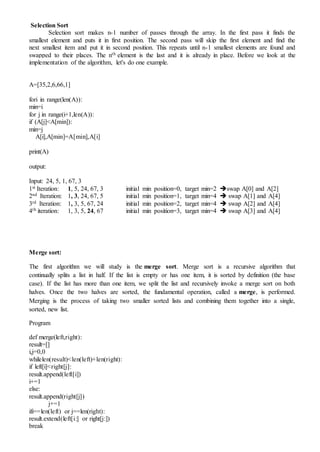 Selection Sort
Selection sort makes n-1 number of passes through the array. In the first pass it finds the
smallest element and puts it in first position. The second pass will skip the first element and find the
next smallest item and put it in second position. This repeats until n-1 smallest elements are found and
swapped to their places. The nth element is the last and it is already in place. Before we look at the
implementation of the algorithm, let's do one example.
A=[35,2,6,66,1]
fori in range(len(A)):
min=i
for j in range(i+1,len(A)):
if (A[j]<A[min]):
min=j
A[i],A[min]=A[min],A[i]
print(A)
output:
Input: 24, 5, 1, 67, 3
1st Iteration: 1, 5, 24, 67, 3 initial min position=0, target min=2 swap A[0] and A[2]
2nd Iteration: 1, 3, 24, 67, 5 initial min position=1, target min=4  swap A[1] and A[4]
3rd Iteration: 1, 3, 5, 67, 24 initial min position=2, target min=4  swap A[2] and A[4]
4th iteration: 1, 3, 5, 24, 67 initial min position=3, target min=4  swap A[3] and A[4]
Merge sort:
The first algorithm we will study is the merge sort. Merge sort is a recursive algorithm that
continually splits a list in half. If the list is empty or has one item, it is sorted by definition (the base
case). If the list has more than one item, we split the list and recursively invoke a merge sort on both
halves. Once the two halves are sorted, the fundamental operation, called a merge, is performed.
Merging is the process of taking two smaller sorted lists and combining them together into a single,
sorted, new list.
Program
def merge(left,right):
result=[]
i,j=0,0
whilelen(result)<len(left)+len(right):
if left[i]<right[j]:
result.append(left[i])
i+=1
else:
result.append(right[j])
j+=1
ifi==len(left) or j==len(right):
result.extend(left[i:] or right[j:])
break
 