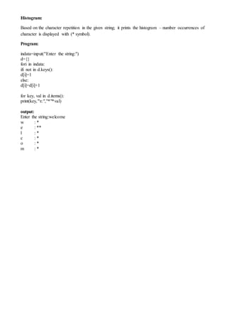 Histogram:
Based on the character repetition in the given string; it prints the histogram – number occurrences of
character is displayed with (* symbol).
Program:
indata=input("Enter the string:")
d={}
fori in indata:
ifi not in d.keys():
d[i]=1
else:
d[i]=d[i]+1
for key, val in d.items():
print(key,"t:","*"*val)
output:
Enter the string:welcome
w : *
e : **
l : *
c : *
o : *
m : *
 