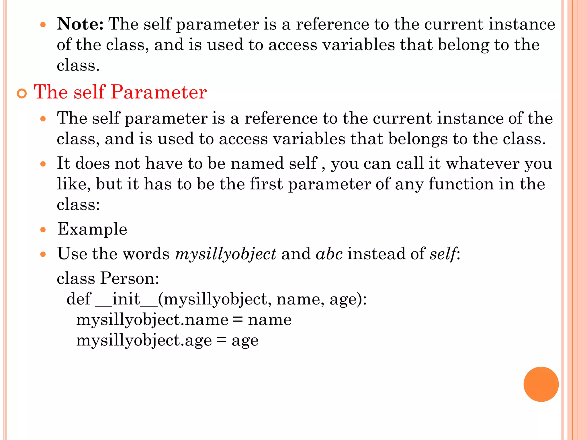  Note: The self parameter is a reference to the current instance
of the class, and is used to access variables that belong to the
class.
 The self Parameter
 The self parameter is a reference to the current instance of the
class, and is used to access variables that belongs to the class.
 It does not have to be named self , you can call it whatever you
like, but it has to be the first parameter of any function in the
class:
 Example
 Use the words mysillyobject and abc instead of self:
class Person:
def __init__(mysillyobject, name, age):
mysillyobject.name = name
mysillyobject.age = age
 