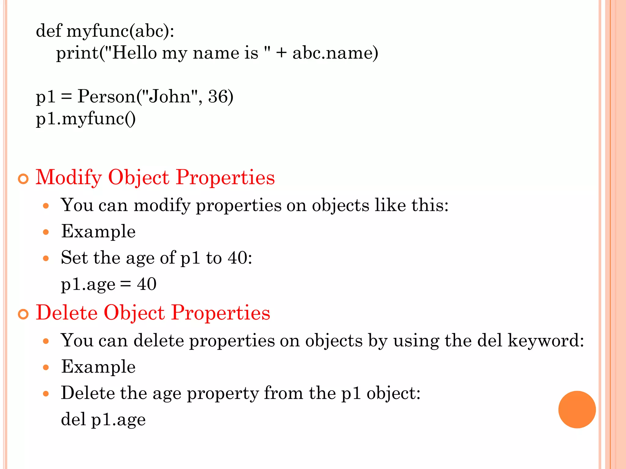 def myfunc(abc):
print("Hello my name is " + abc.name)
p1 = Person("John", 36)
p1.myfunc()
 Modify Object Properties
 You can modify properties on objects like this:
 Example
 Set the age of p1 to 40:
p1.age = 40
 Delete Object Properties
 You can delete properties on objects by using the del keyword:
 Example
 Delete the age property from the p1 object:
del p1.age
 