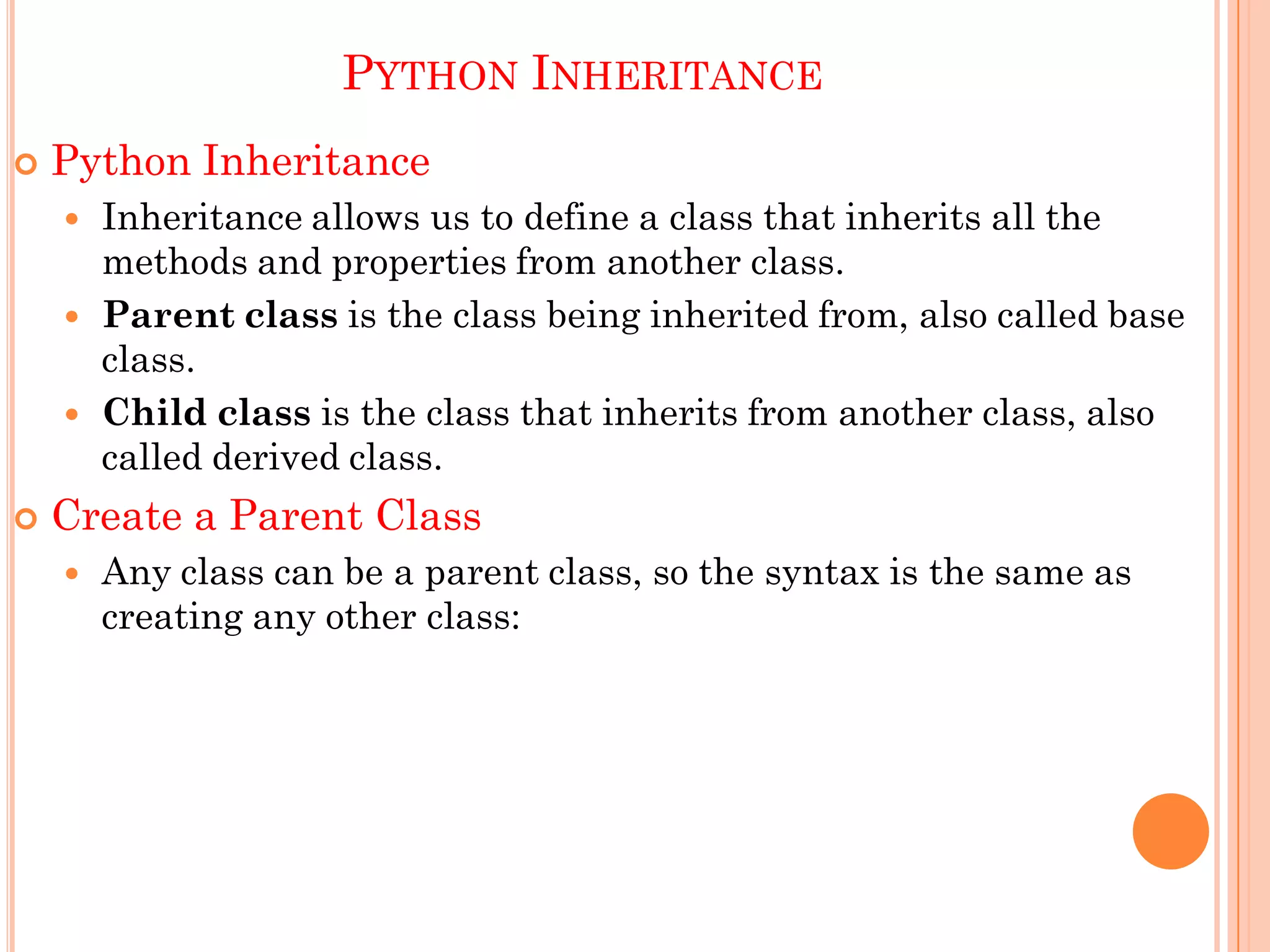 PYTHON INHERITANCE
 Python Inheritance
 Inheritance allows us to define a class that inherits all the
methods and properties from another class.
 Parent class is the class being inherited from, also called base
class.
 Child class is the class that inherits from another class, also
called derived class.
 Create a Parent Class
 Any class can be a parent class, so the syntax is the same as
creating any other class:
 