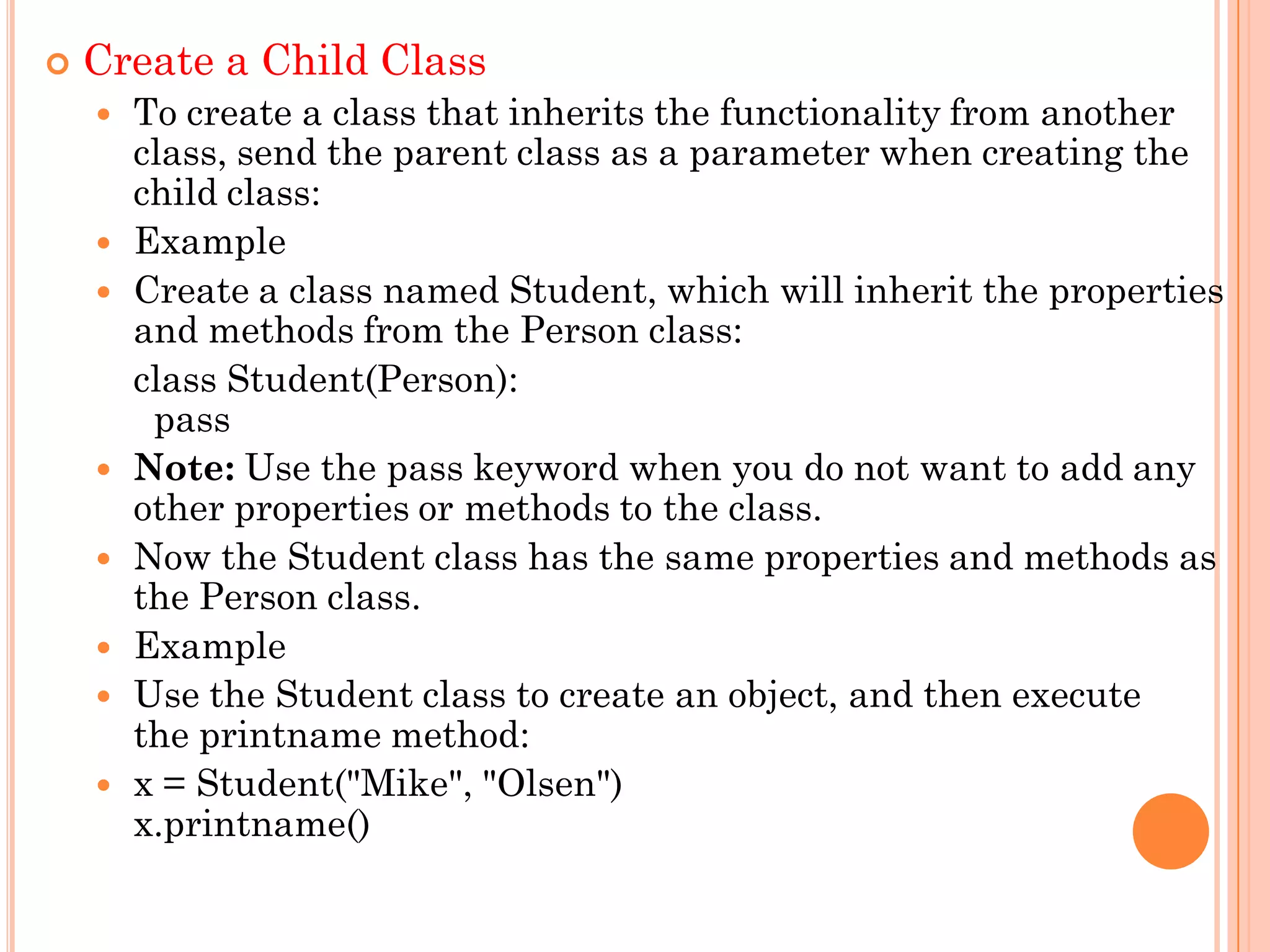  Create a Child Class
 To create a class that inherits the functionality from another
class, send the parent class as a parameter when creating the
child class:
 Example
 Create a class named Student, which will inherit the properties
and methods from the Person class:
class Student(Person):
pass
 Note: Use the pass keyword when you do not want to add any
other properties or methods to the class.
 Now the Student class has the same properties and methods as
the Person class.
 Example
 Use the Student class to create an object, and then execute
the printname method:
 x = Student("Mike", "Olsen")
x.printname()
 
