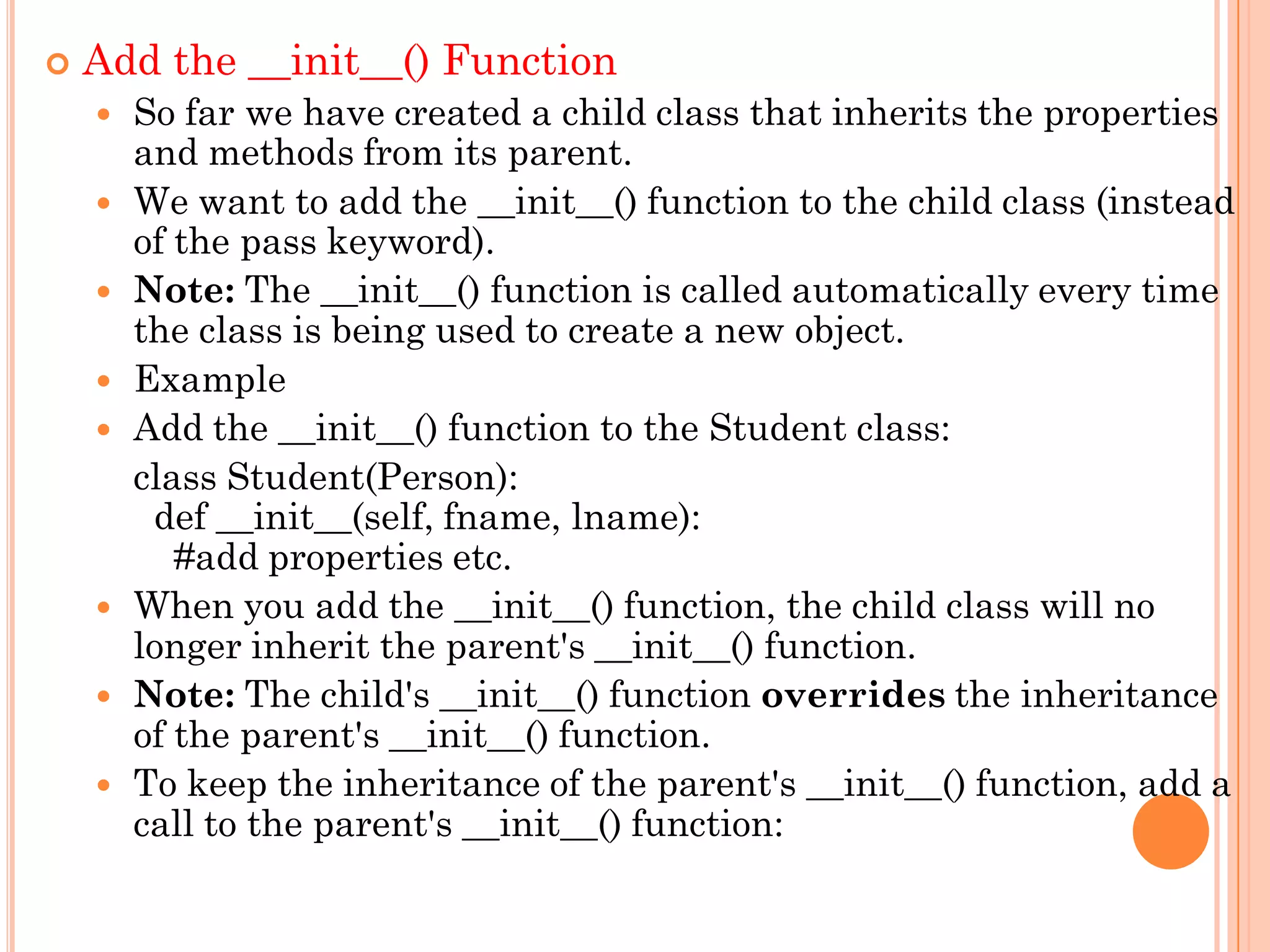  Add the __init__() Function
 So far we have created a child class that inherits the properties
and methods from its parent.
 We want to add the __init__() function to the child class (instead
of the pass keyword).
 Note: The __init__() function is called automatically every time
the class is being used to create a new object.
 Example
 Add the __init__() function to the Student class:
class Student(Person):
def __init__(self, fname, lname):
#add properties etc.
 When you add the __init__() function, the child class will no
longer inherit the parent's __init__() function.
 Note: The child's __init__() function overrides the inheritance
of the parent's __init__() function.
 To keep the inheritance of the parent's __init__() function, add a
call to the parent's __init__() function:
 