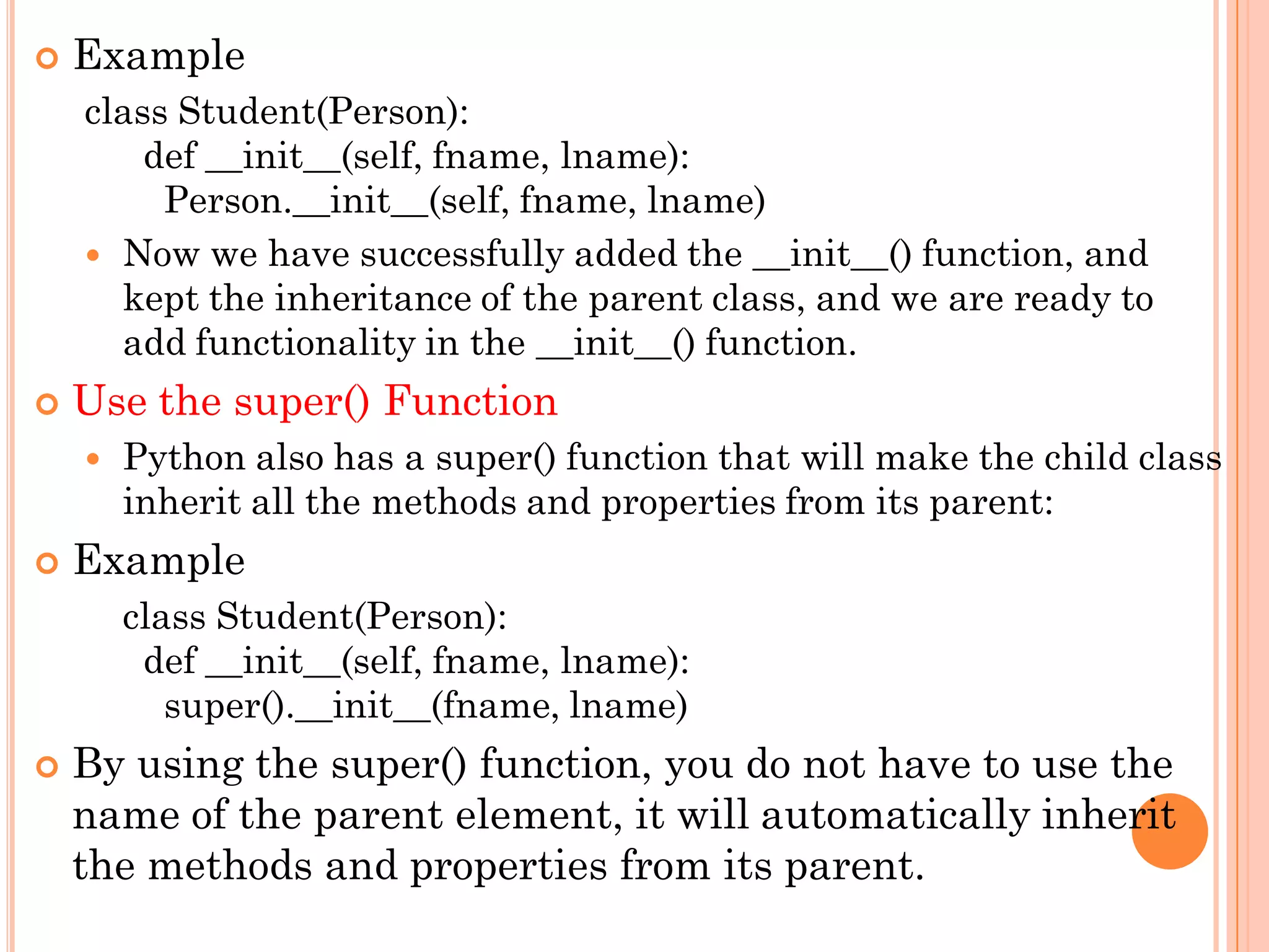  Example
class Student(Person):
def __init__(self, fname, lname):
Person.__init__(self, fname, lname)
 Now we have successfully added the __init__() function, and
kept the inheritance of the parent class, and we are ready to
add functionality in the __init__() function.
 Use the super() Function
 Python also has a super() function that will make the child class
inherit all the methods and properties from its parent:
 Example
class Student(Person):
def __init__(self, fname, lname):
super().__init__(fname, lname)
 By using the super() function, you do not have to use the
name of the parent element, it will automatically inherit
the methods and properties from its parent.
 
