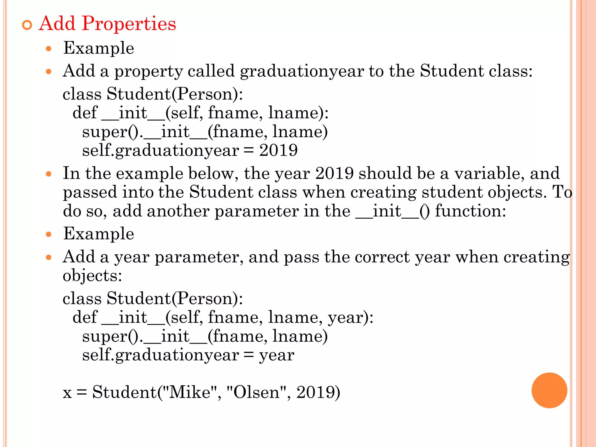  Add Properties
 Example
 Add a property called graduationyear to the Student class:
class Student(Person):
def __init__(self, fname, lname):
super().__init__(fname, lname)
self.graduationyear = 2019
 In the example below, the year 2019 should be a variable, and
passed into the Student class when creating student objects. To
do so, add another parameter in the __init__() function:
 Example
 Add a year parameter, and pass the correct year when creating
objects:
class Student(Person):
def __init__(self, fname, lname, year):
super().__init__(fname, lname)
self.graduationyear = year
x = Student("Mike", "Olsen", 2019)
 