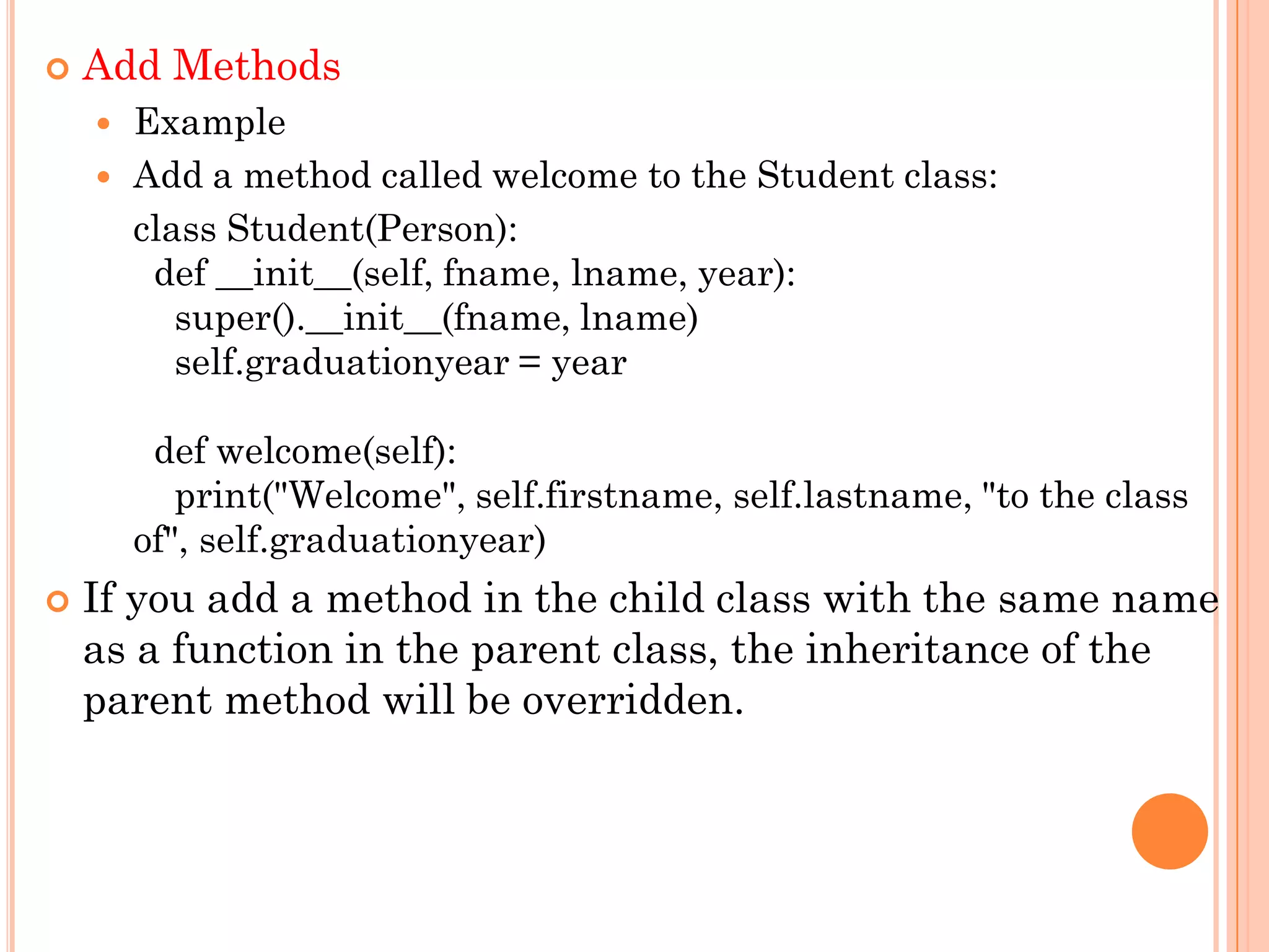  Add Methods
 Example
 Add a method called welcome to the Student class:
class Student(Person):
def __init__(self, fname, lname, year):
super().__init__(fname, lname)
self.graduationyear = year
def welcome(self):
print("Welcome", self.firstname, self.lastname, "to the class
of", self.graduationyear)
 If you add a method in the child class with the same name
as a function in the parent class, the inheritance of the
parent method will be overridden.
 