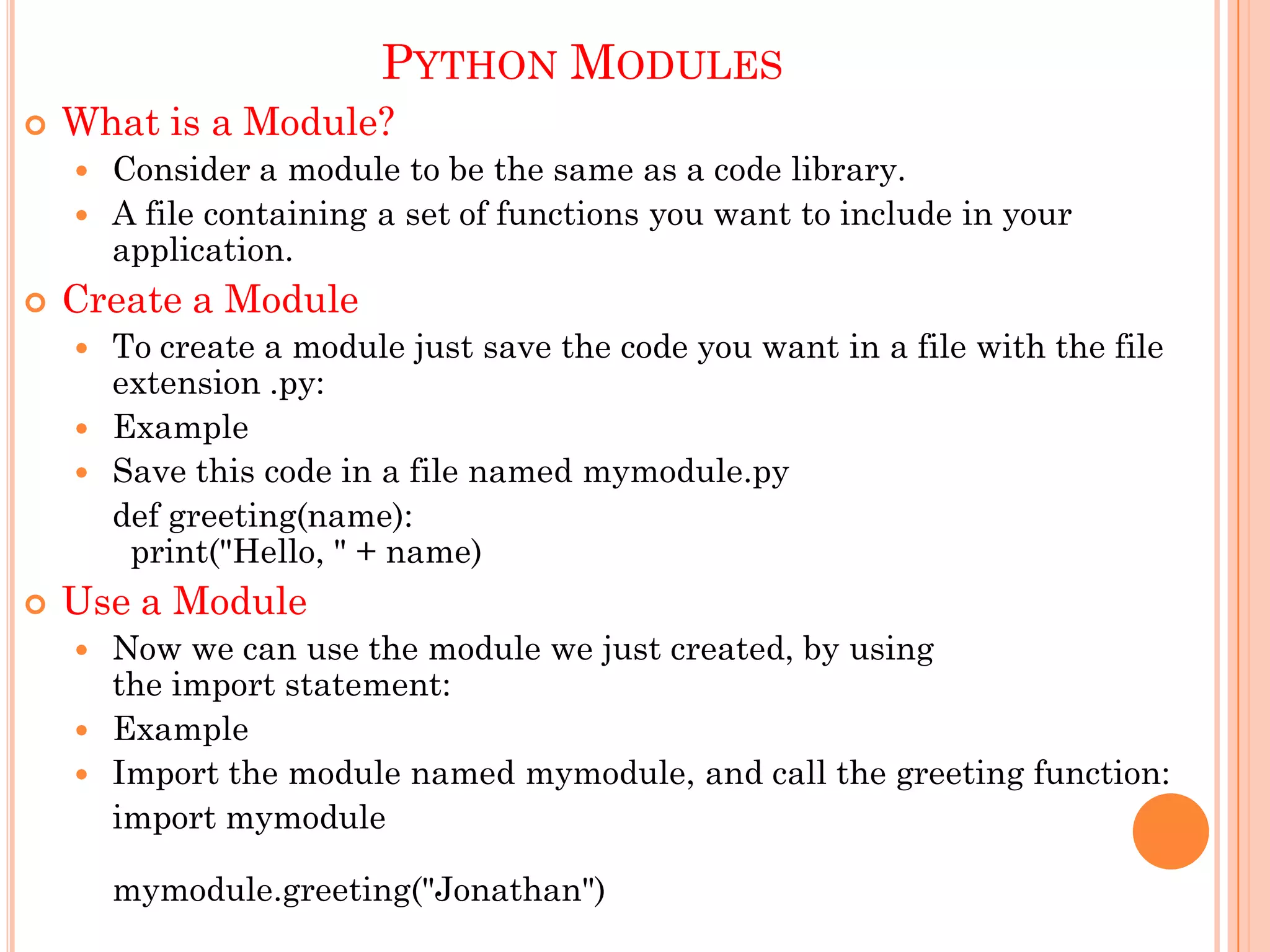 PYTHON MODULES
 What is a Module?
 Consider a module to be the same as a code library.
 A file containing a set of functions you want to include in your
application.
 Create a Module
 To create a module just save the code you want in a file with the file
extension .py:
 Example
 Save this code in a file named mymodule.py
def greeting(name):
print("Hello, " + name)
 Use a Module
 Now we can use the module we just created, by using
the import statement:
 Example
 Import the module named mymodule, and call the greeting function:
import mymodule
mymodule.greeting("Jonathan")
 