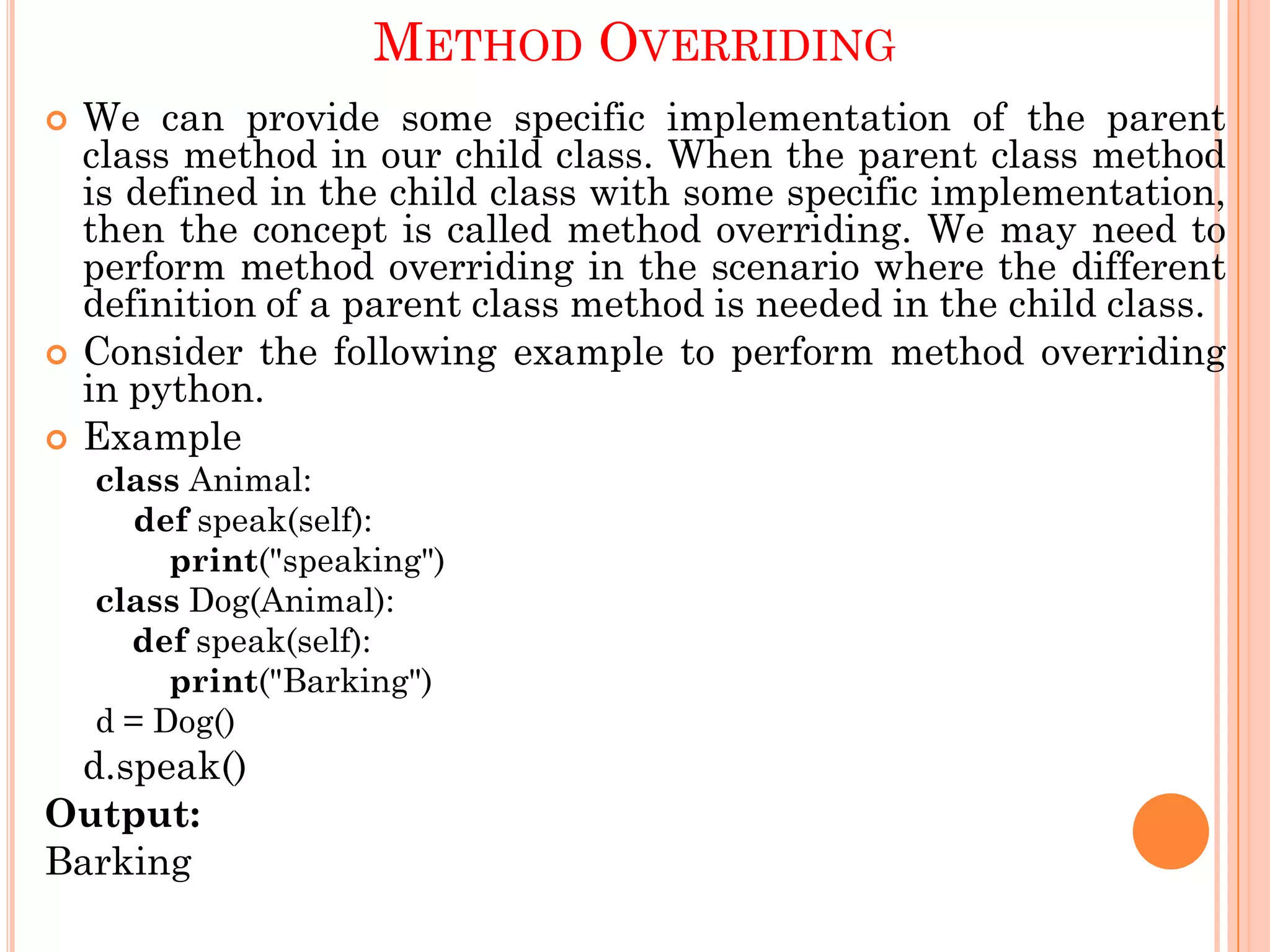 METHOD OVERRIDING
 We can provide some specific implementation of the parent
class method in our child class. When the parent class method
is defined in the child class with some specific implementation,
then the concept is called method overriding. We may need to
perform method overriding in the scenario where the different
definition of a parent class method is needed in the child class.
 Consider the following example to perform method overriding
in python.
 Example
class Animal:
def speak(self):
print("speaking")
class Dog(Animal):
def speak(self):
print("Barking")
d = Dog()
d.speak()
Output:
Barking
 