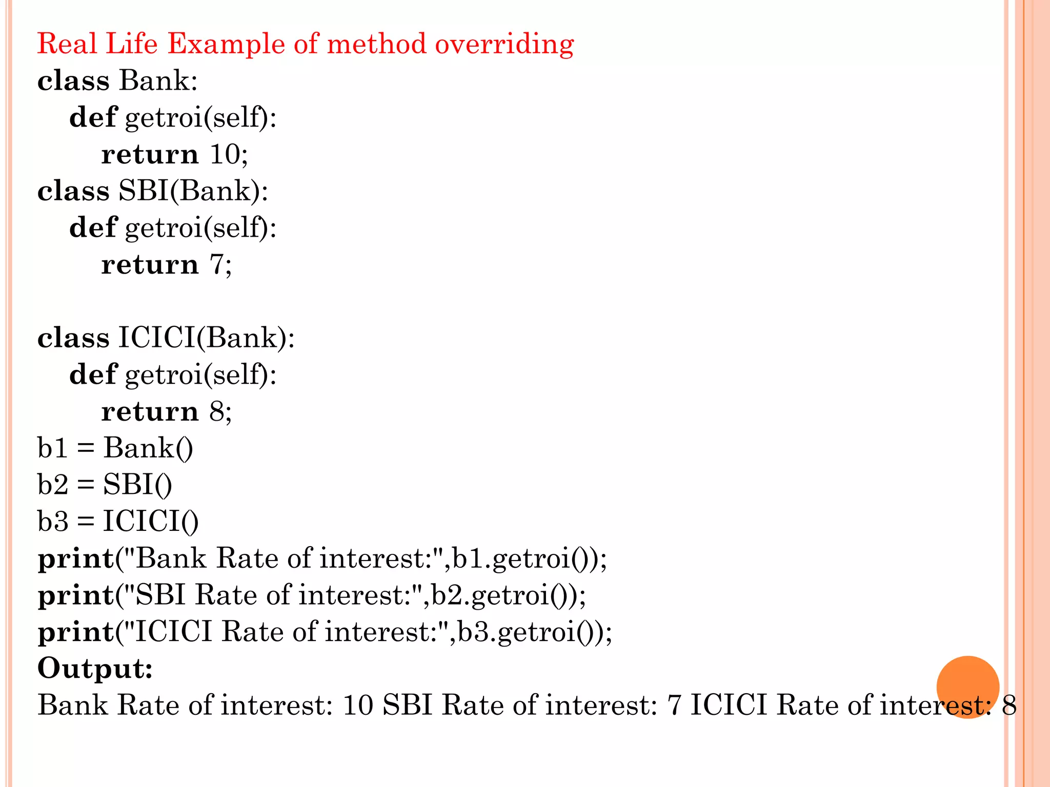 Real Life Example of method overriding
class Bank:
def getroi(self):
return 10;
class SBI(Bank):
def getroi(self):
return 7;
class ICICI(Bank):
def getroi(self):
return 8;
b1 = Bank()
b2 = SBI()
b3 = ICICI()
print("Bank Rate of interest:",b1.getroi());
print("SBI Rate of interest:",b2.getroi());
print("ICICI Rate of interest:",b3.getroi());
Output:
Bank Rate of interest: 10 SBI Rate of interest: 7 ICICI Rate of interest: 8
 