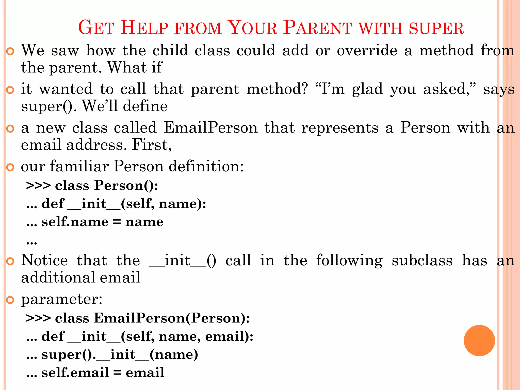 GET HELP FROM YOUR PARENT WITH SUPER
 We saw how the child class could add or override a method from
the parent. What if
 it wanted to call that parent method? “I‟m glad you asked,” says
super(). We‟ll define
 a new class called EmailPerson that represents a Person with an
email address. First,
 our familiar Person definition:
>>> class Person():
... def __init__(self, name):
... self.name = name
...
 Notice that the __init__() call in the following subclass has an
additional email
 parameter:
>>> class EmailPerson(Person):
... def __init__(self, name, email):
... super().__init__(name)
... self.email = email
 