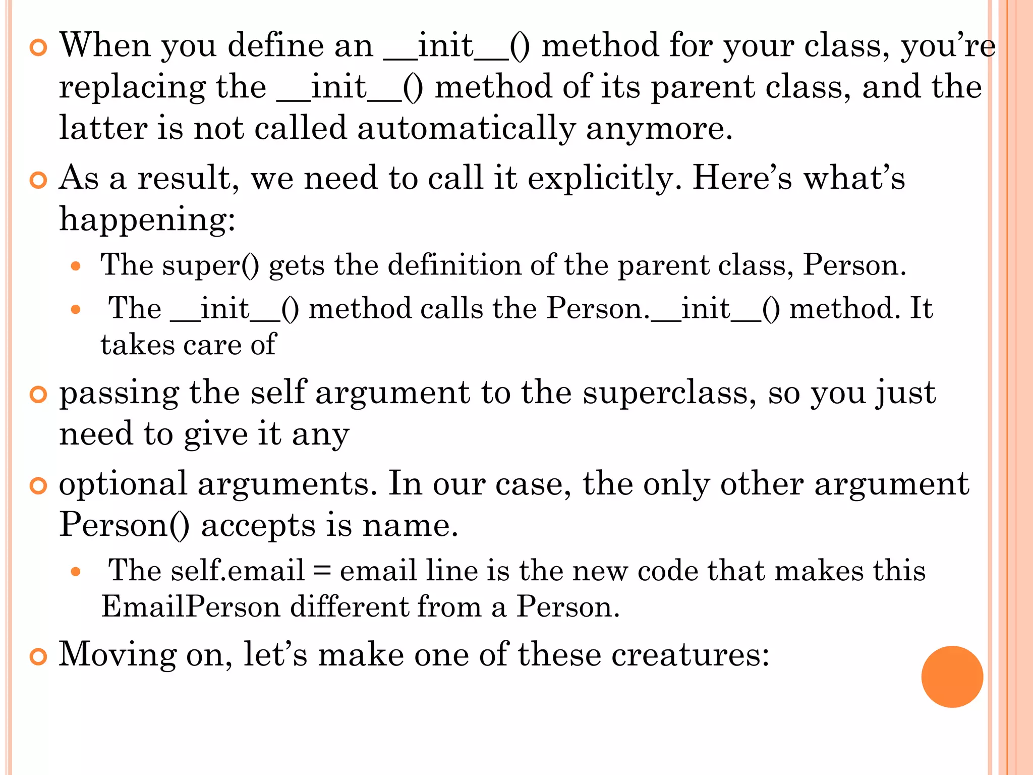  When you define an __init__() method for your class, you‟re
replacing the __init__() method of its parent class, and the
latter is not called automatically anymore.
 As a result, we need to call it explicitly. Here‟s what‟s
happening:
 The super() gets the definition of the parent class, Person.
 The __init__() method calls the Person.__init__() method. It
takes care of
 passing the self argument to the superclass, so you just
need to give it any
 optional arguments. In our case, the only other argument
Person() accepts is name.
 The self.email = email line is the new code that makes this
EmailPerson different from a Person.
 Moving on, let‟s make one of these creatures:
 