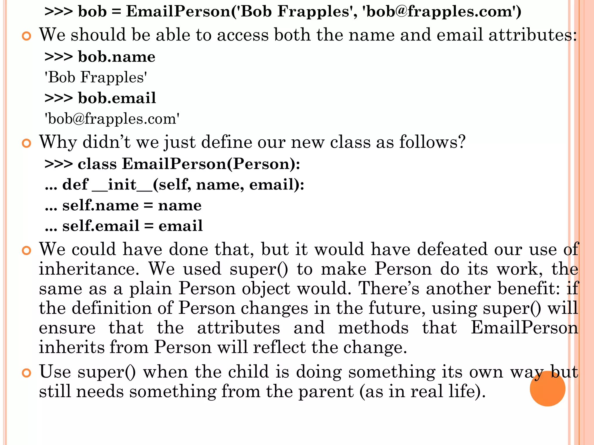 >>> bob = EmailPerson('Bob Frapples', 'bob@frapples.com')
 We should be able to access both the name and email attributes:
>>> bob.name
'Bob Frapples'
>>> bob.email
'bob@frapples.com'
 Why didn‟t we just define our new class as follows?
>>> class EmailPerson(Person):
... def __init__(self, name, email):
... self.name = name
... self.email = email
 We could have done that, but it would have defeated our use of
inheritance. We used super() to make Person do its work, the
same as a plain Person object would. There‟s another benefit: if
the definition of Person changes in the future, using super() will
ensure that the attributes and methods that EmailPerson
inherits from Person will reflect the change.
 Use super() when the child is doing something its own way but
still needs something from the parent (as in real life).
 