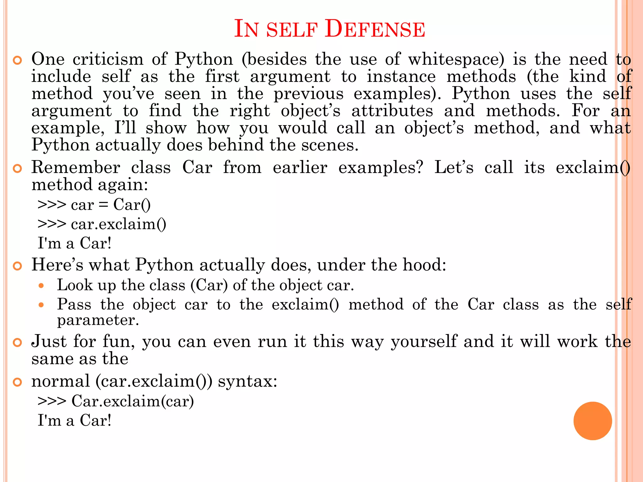 IN SELF DEFENSE
 One criticism of Python (besides the use of whitespace) is the need to
include self as the first argument to instance methods (the kind of
method you‟ve seen in the previous examples). Python uses the self
argument to find the right object‟s attributes and methods. For an
example, I‟ll show how you would call an object‟s method, and what
Python actually does behind the scenes.
 Remember class Car from earlier examples? Let‟s call its exclaim()
method again:
>>> car = Car()
>>> car.exclaim()
I'm a Car!
 Here‟s what Python actually does, under the hood:
 Look up the class (Car) of the object car.
 Pass the object car to the exclaim() method of the Car class as the self
parameter.
 Just for fun, you can even run it this way yourself and it will work the
same as the
 normal (car.exclaim()) syntax:
>>> Car.exclaim(car)
I'm a Car!
 