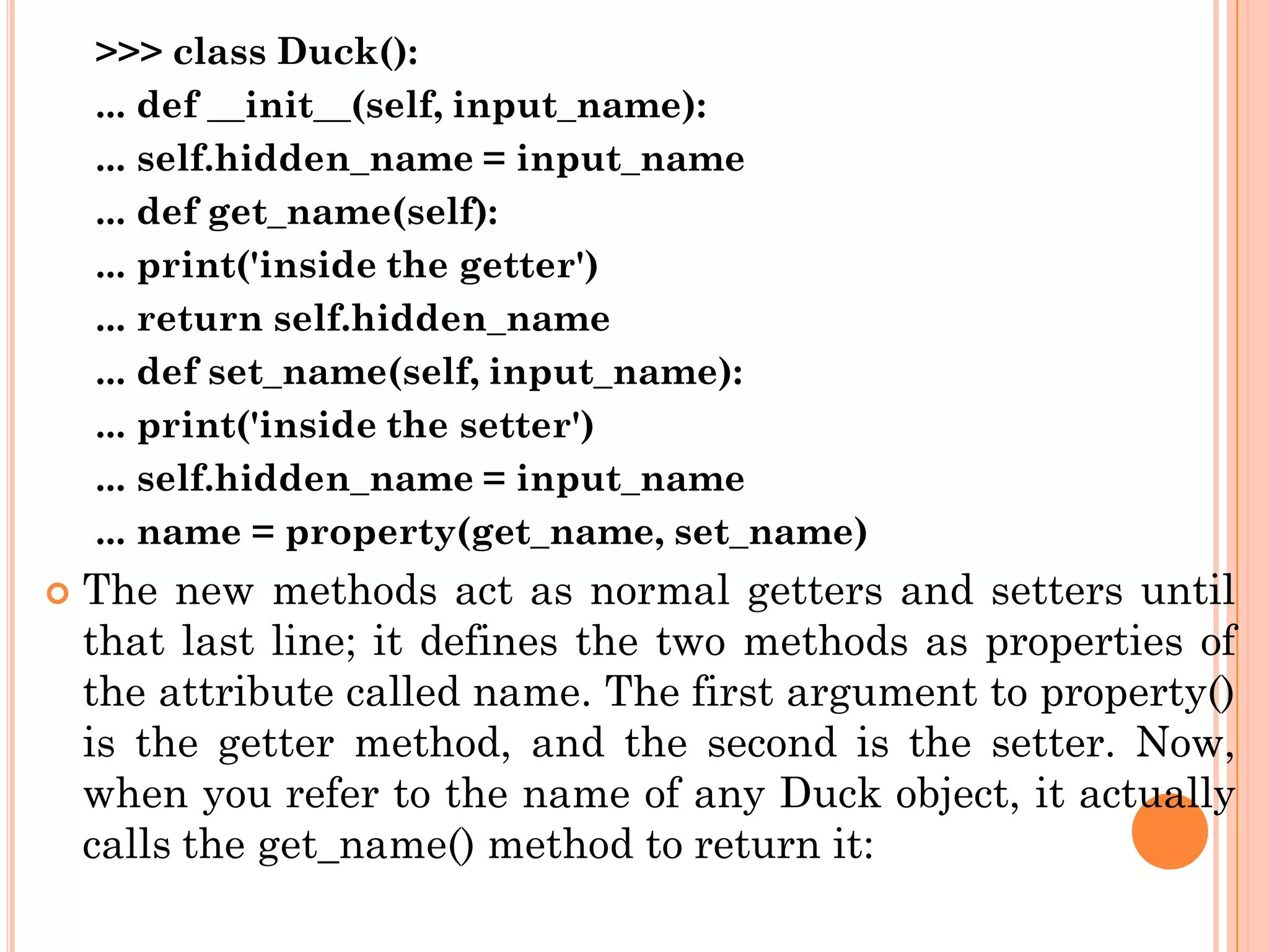 >>> class Duck():
... def __init__(self, input_name):
... self.hidden_name = input_name
... def get_name(self):
... print('inside the getter')
... return self.hidden_name
... def set_name(self, input_name):
... print('inside the setter')
... self.hidden_name = input_name
... name = property(get_name, set_name)
 The new methods act as normal getters and setters until
that last line; it defines the two methods as properties of
the attribute called name. The first argument to property()
is the getter method, and the second is the setter. Now,
when you refer to the name of any Duck object, it actually
calls the get_name() method to return it:
 