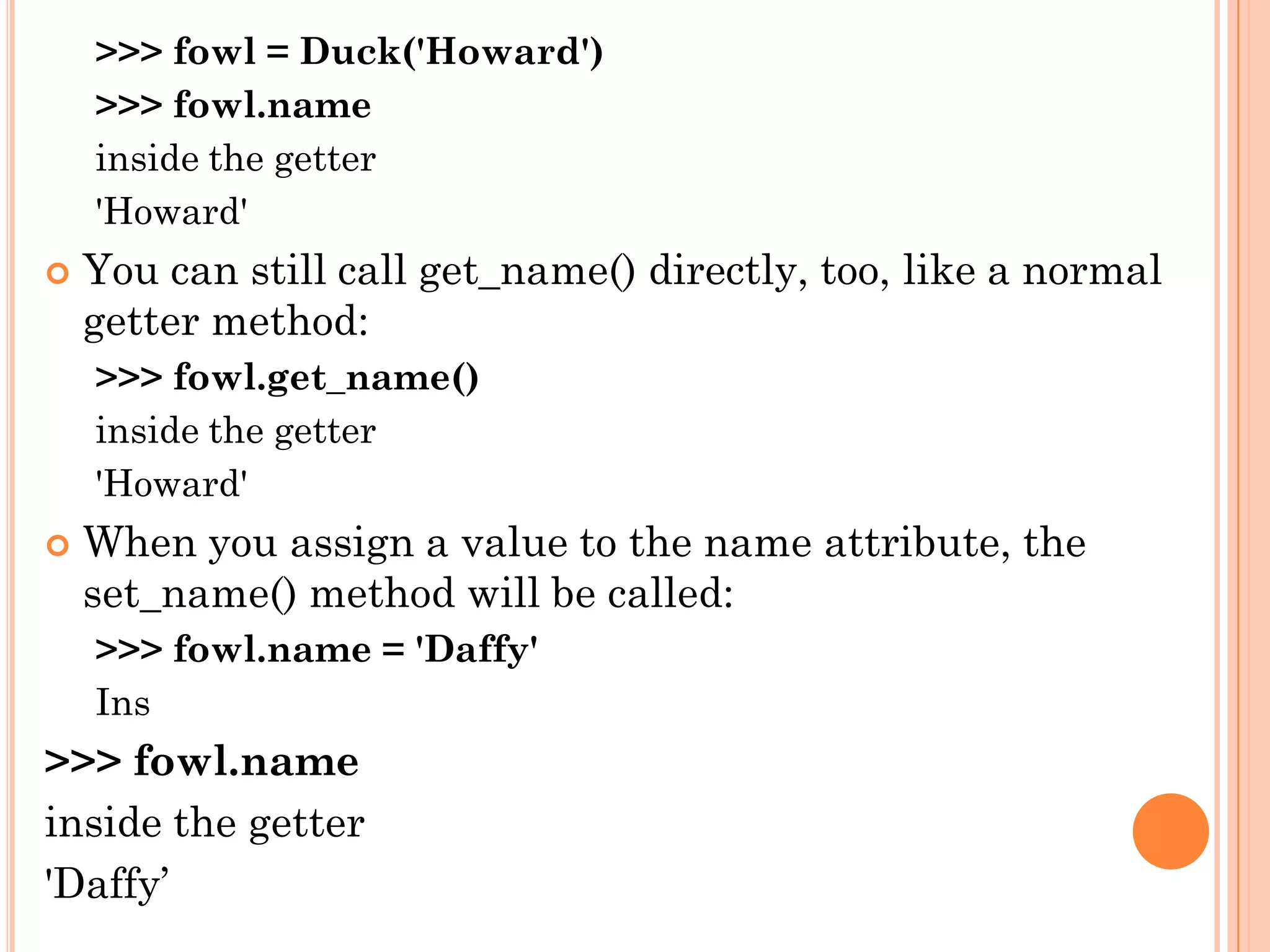 >>> fowl = Duck('Howard')
>>> fowl.name
inside the getter
'Howard'
 You can still call get_name() directly, too, like a normal
getter method:
>>> fowl.get_name()
inside the getter
'Howard'
 When you assign a value to the name attribute, the
set_name() method will be called:
>>> fowl.name = 'Daffy'
Ins
>>> fowl.name
inside the getter
'Daffy‟
 