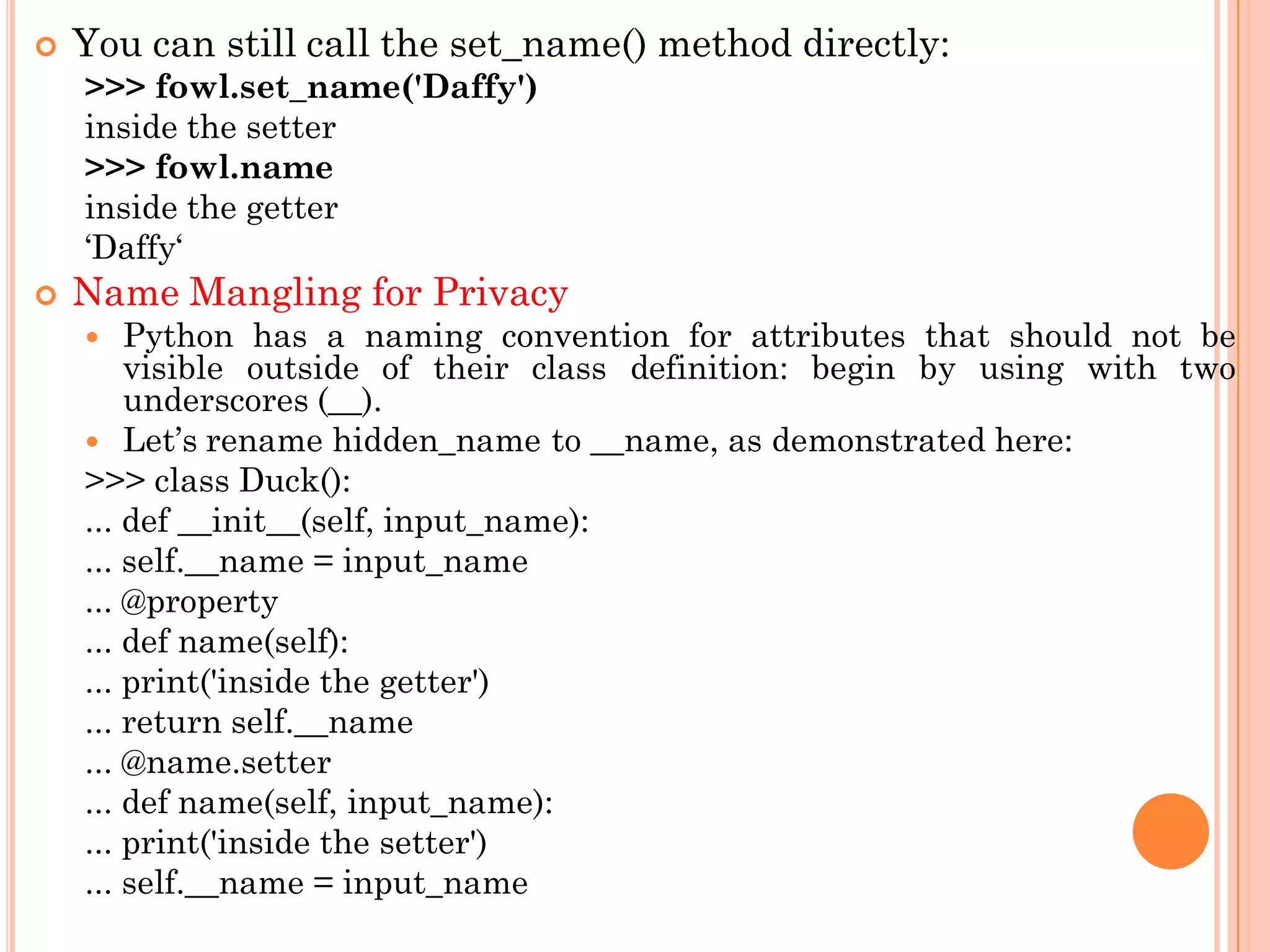  You can still call the set_name() method directly:
>>> fowl.set_name('Daffy')
inside the setter
>>> fowl.name
inside the getter
„Daffy„
 Name Mangling for Privacy
 Python has a naming convention for attributes that should not be
visible outside of their class definition: begin by using with two
underscores (__).
 Let‟s rename hidden_name to __name, as demonstrated here:
>>> class Duck():
... def __init__(self, input_name):
... self.__name = input_name
... @property
... def name(self):
... print('inside the getter')
... return self.__name
... @name.setter
... def name(self, input_name):
... print('inside the setter')
... self.__name = input_name
 