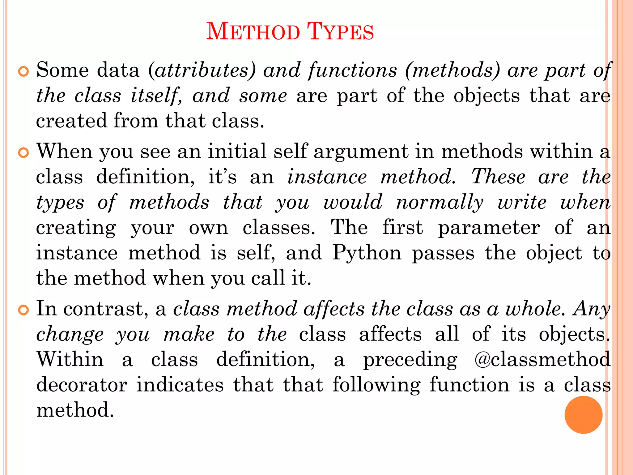 METHOD TYPES
 Some data (attributes) and functions (methods) are part of
the class itself, and some are part of the objects that are
created from that class.
 When you see an initial self argument in methods within a
class definition, it‟s an instance method. These are the
types of methods that you would normally write when
creating your own classes. The first parameter of an
instance method is self, and Python passes the object to
the method when you call it.
 In contrast, a class method affects the class as a whole. Any
change you make to the class affects all of its objects.
Within a class definition, a preceding @classmethod
decorator indicates that that following function is a class
method.
 