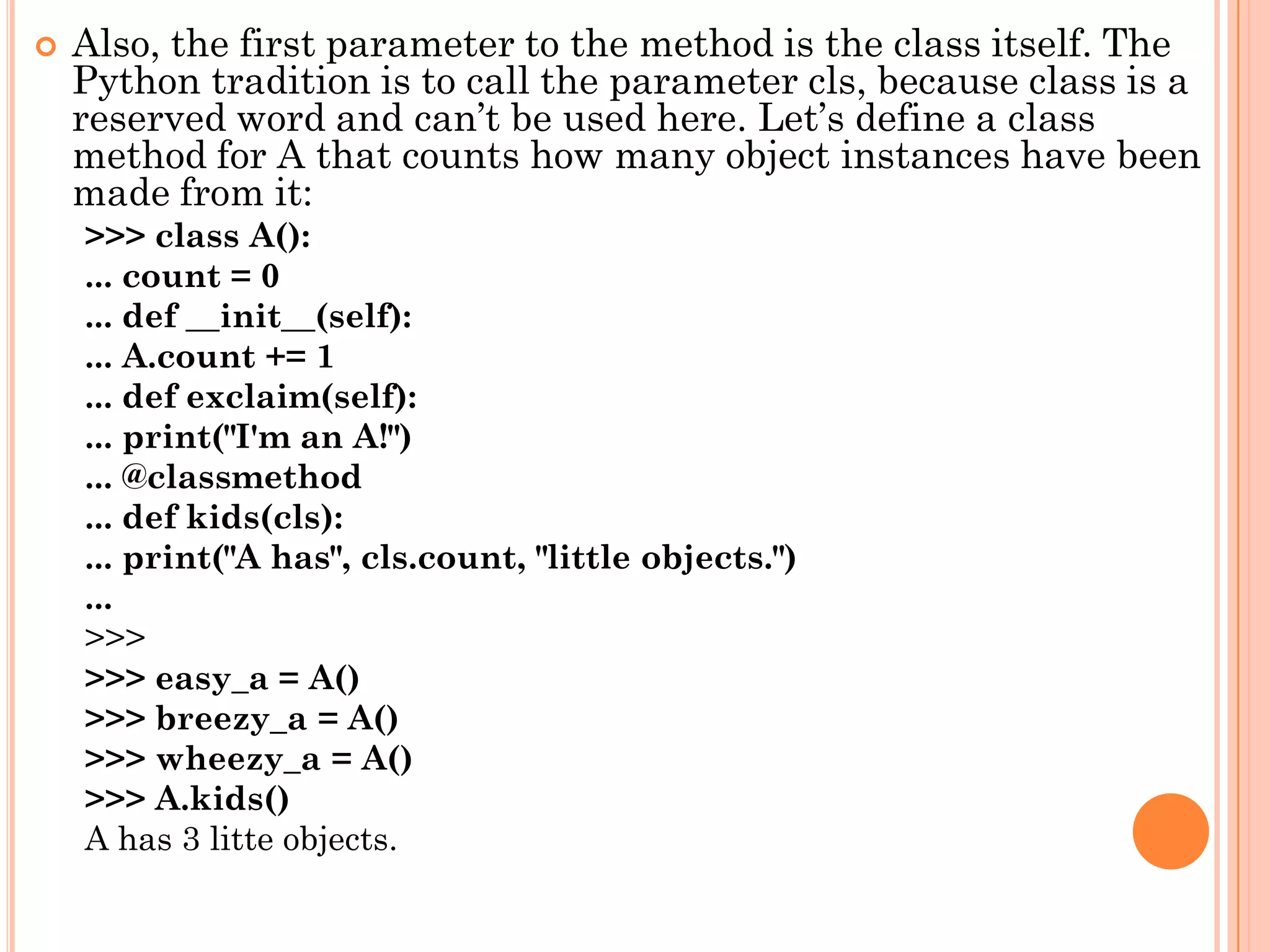  Also, the first parameter to the method is the class itself. The
Python tradition is to call the parameter cls, because class is a
reserved word and can‟t be used here. Let‟s define a class
method for A that counts how many object instances have been
made from it:
>>> class A():
... count = 0
... def __init__(self):
... A.count += 1
... def exclaim(self):
... print("I'm an A!")
... @classmethod
... def kids(cls):
... print("A has", cls.count, "little objects.")
...
>>>
>>> easy_a = A()
>>> breezy_a = A()
>>> wheezy_a = A()
>>> A.kids()
A has 3 litte objects.
 
