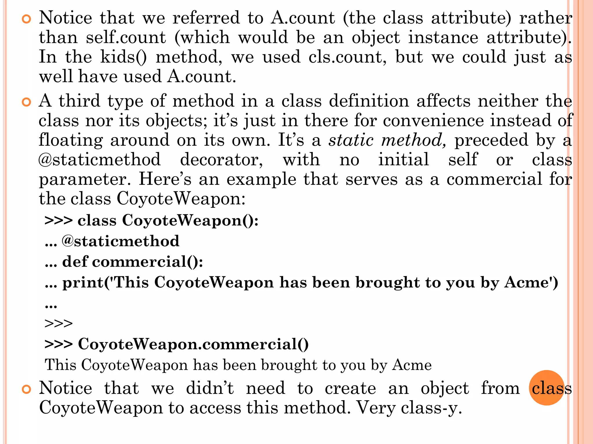  Notice that we referred to A.count (the class attribute) rather
than self.count (which would be an object instance attribute).
In the kids() method, we used cls.count, but we could just as
well have used A.count.
 A third type of method in a class definition affects neither the
class nor its objects; it‟s just in there for convenience instead of
floating around on its own. It‟s a static method, preceded by a
@staticmethod decorator, with no initial self or class
parameter. Here‟s an example that serves as a commercial for
the class CoyoteWeapon:
>>> class CoyoteWeapon():
... @staticmethod
... def commercial():
... print('This CoyoteWeapon has been brought to you by Acme')
...
>>>
>>> CoyoteWeapon.commercial()
This CoyoteWeapon has been brought to you by Acme
 Notice that we didn‟t need to create an object from class
CoyoteWeapon to access this method. Very class-y.
 