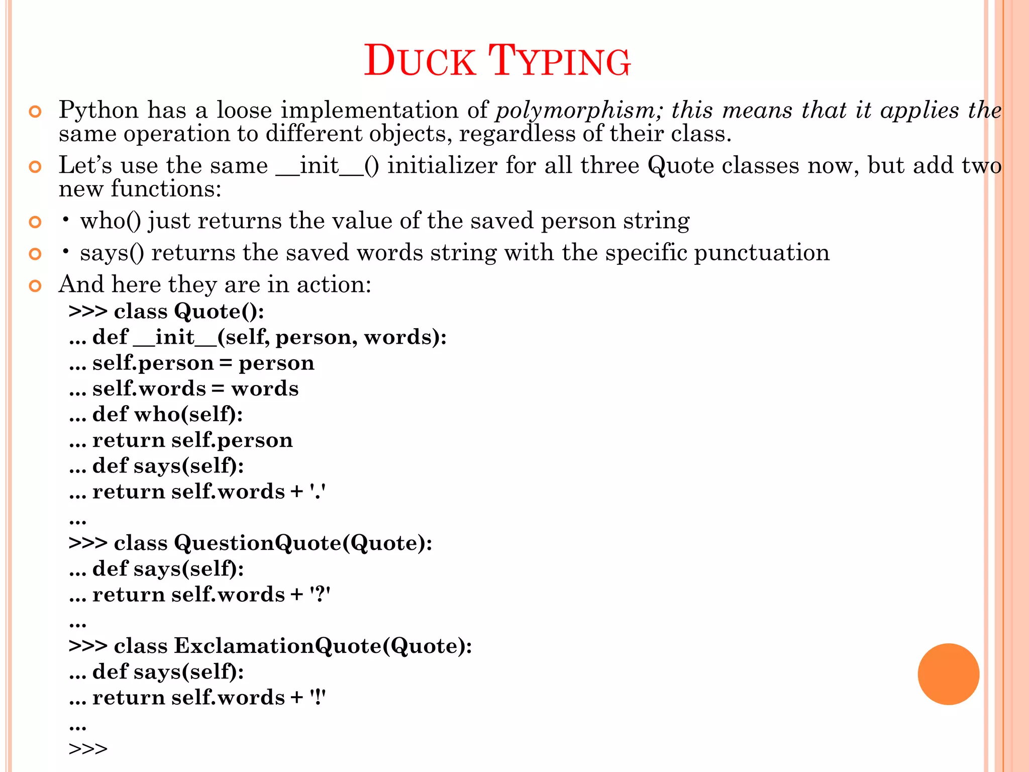 DUCK TYPING
 Python has a loose implementation of polymorphism; this means that it applies the
same operation to different objects, regardless of their class.
 Let‟s use the same __init__() initializer for all three Quote classes now, but add two
new functions:
 • who() just returns the value of the saved person string
 • says() returns the saved words string with the specific punctuation
 And here they are in action:
>>> class Quote():
... def __init__(self, person, words):
... self.person = person
... self.words = words
... def who(self):
... return self.person
... def says(self):
... return self.words + '.'
...
>>> class QuestionQuote(Quote):
... def says(self):
... return self.words + '?'
...
>>> class ExclamationQuote(Quote):
... def says(self):
... return self.words + '!'
...
>>>
 