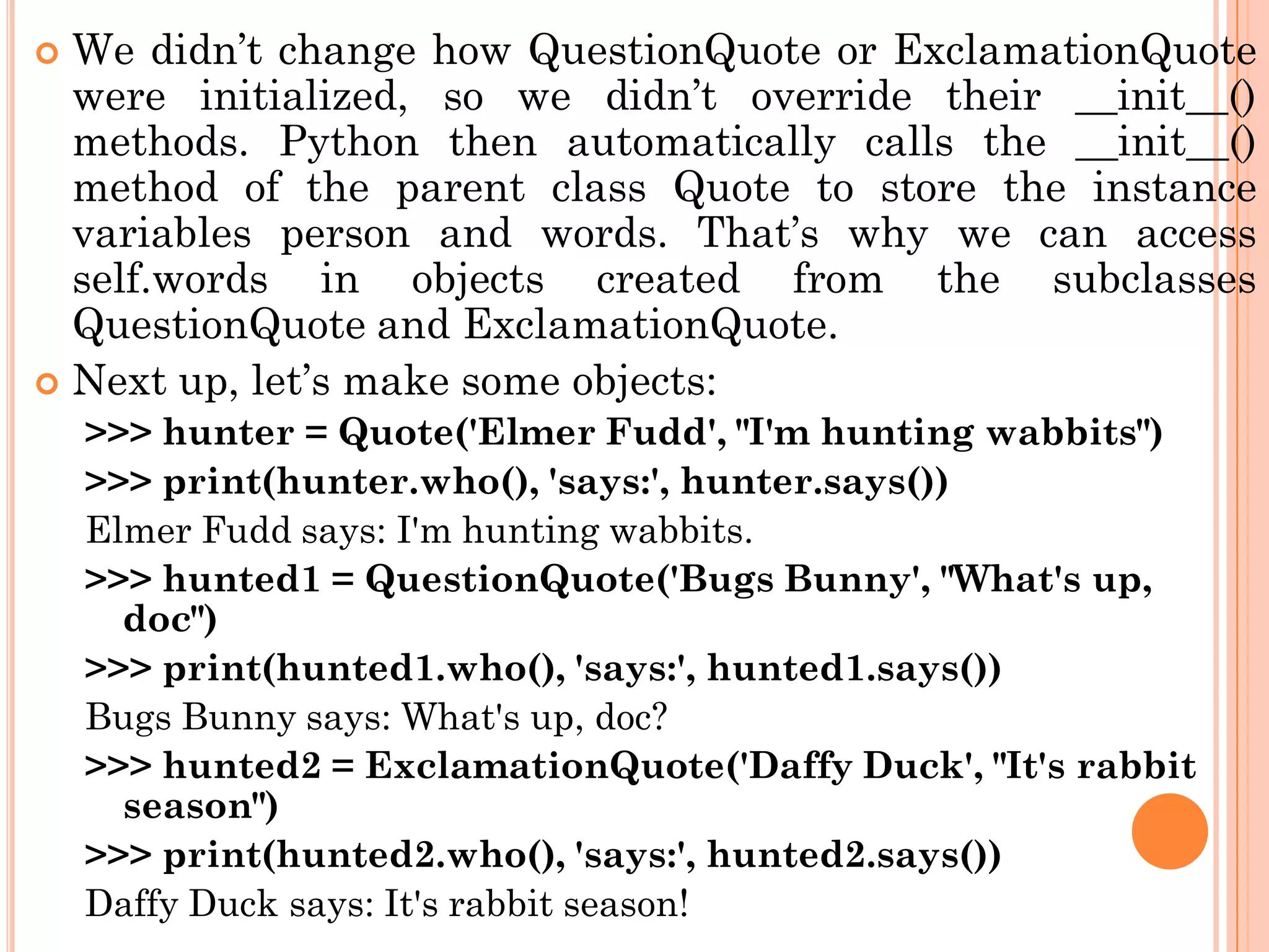  We didn‟t change how QuestionQuote or ExclamationQuote
were initialized, so we didn‟t override their __init__()
methods. Python then automatically calls the __init__()
method of the parent class Quote to store the instance
variables person and words. That‟s why we can access
self.words in objects created from the subclasses
QuestionQuote and ExclamationQuote.
 Next up, let‟s make some objects:
>>> hunter = Quote('Elmer Fudd', "I'm hunting wabbits")
>>> print(hunter.who(), 'says:', hunter.says())
Elmer Fudd says: I'm hunting wabbits.
>>> hunted1 = QuestionQuote('Bugs Bunny', "What's up,
doc")
>>> print(hunted1.who(), 'says:', hunted1.says())
Bugs Bunny says: What's up, doc?
>>> hunted2 = ExclamationQuote('Daffy Duck', "It's rabbit
season")
>>> print(hunted2.who(), 'says:', hunted2.says())
Daffy Duck says: It's rabbit season!
 