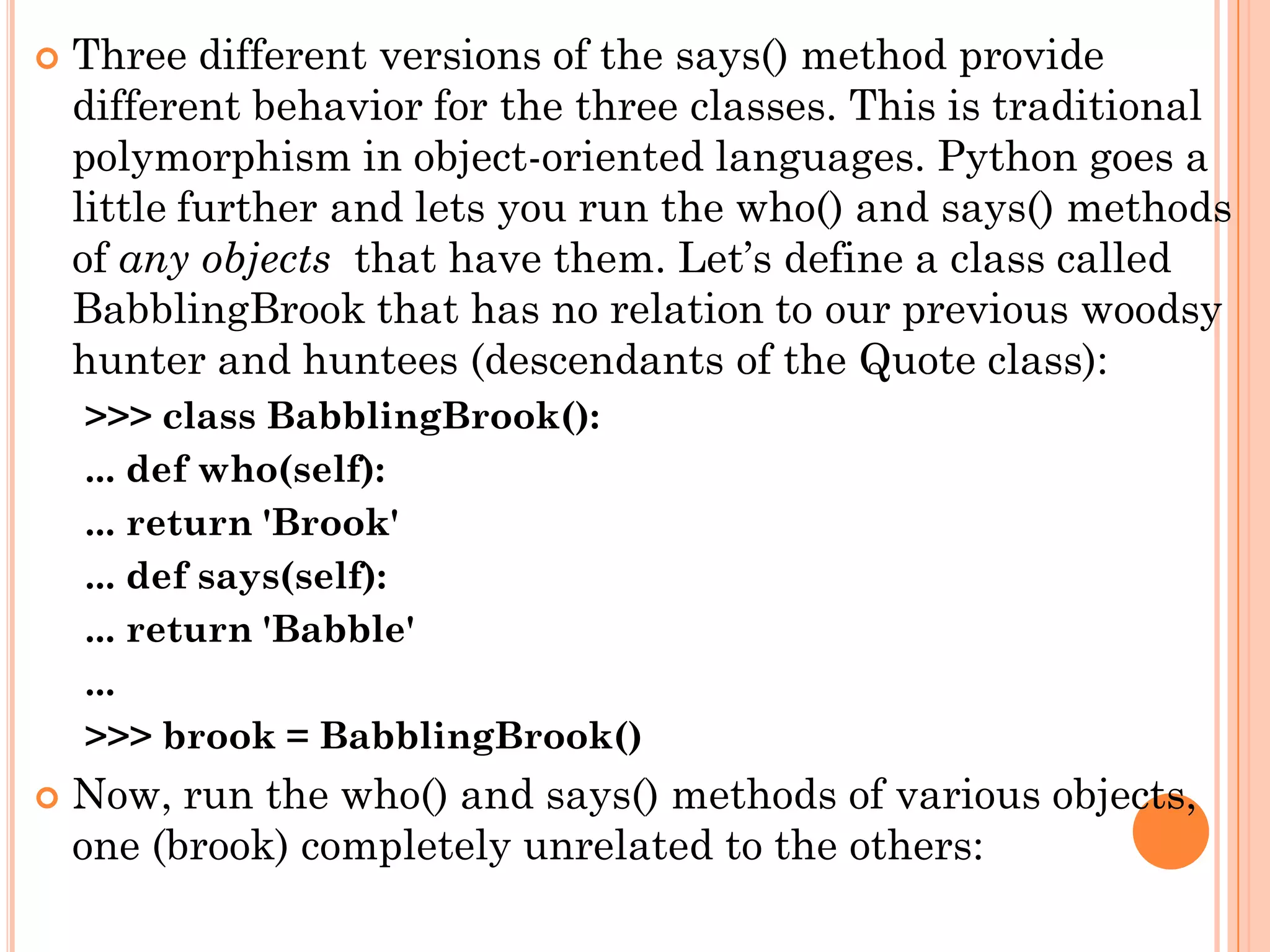  Three different versions of the says() method provide
different behavior for the three classes. This is traditional
polymorphism in object-oriented languages. Python goes a
little further and lets you run the who() and says() methods
of any objects that have them. Let‟s define a class called
BabblingBrook that has no relation to our previous woodsy
hunter and huntees (descendants of the Quote class):
>>> class BabblingBrook():
... def who(self):
... return 'Brook'
... def says(self):
... return 'Babble'
...
>>> brook = BabblingBrook()
 Now, run the who() and says() methods of various objects,
one (brook) completely unrelated to the others:
 