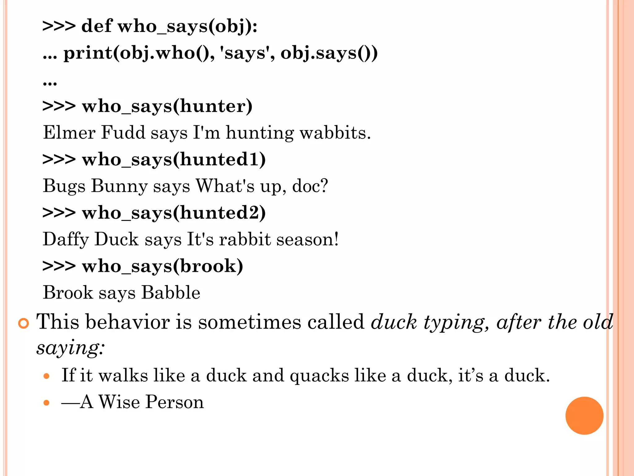 >>> def who_says(obj):
... print(obj.who(), 'says', obj.says())
...
>>> who_says(hunter)
Elmer Fudd says I'm hunting wabbits.
>>> who_says(hunted1)
Bugs Bunny says What's up, doc?
>>> who_says(hunted2)
Daffy Duck says It's rabbit season!
>>> who_says(brook)
Brook says Babble
 This behavior is sometimes called duck typing, after the old
saying:
 If it walks like a duck and quacks like a duck, it‟s a duck.
 —A Wise Person
 