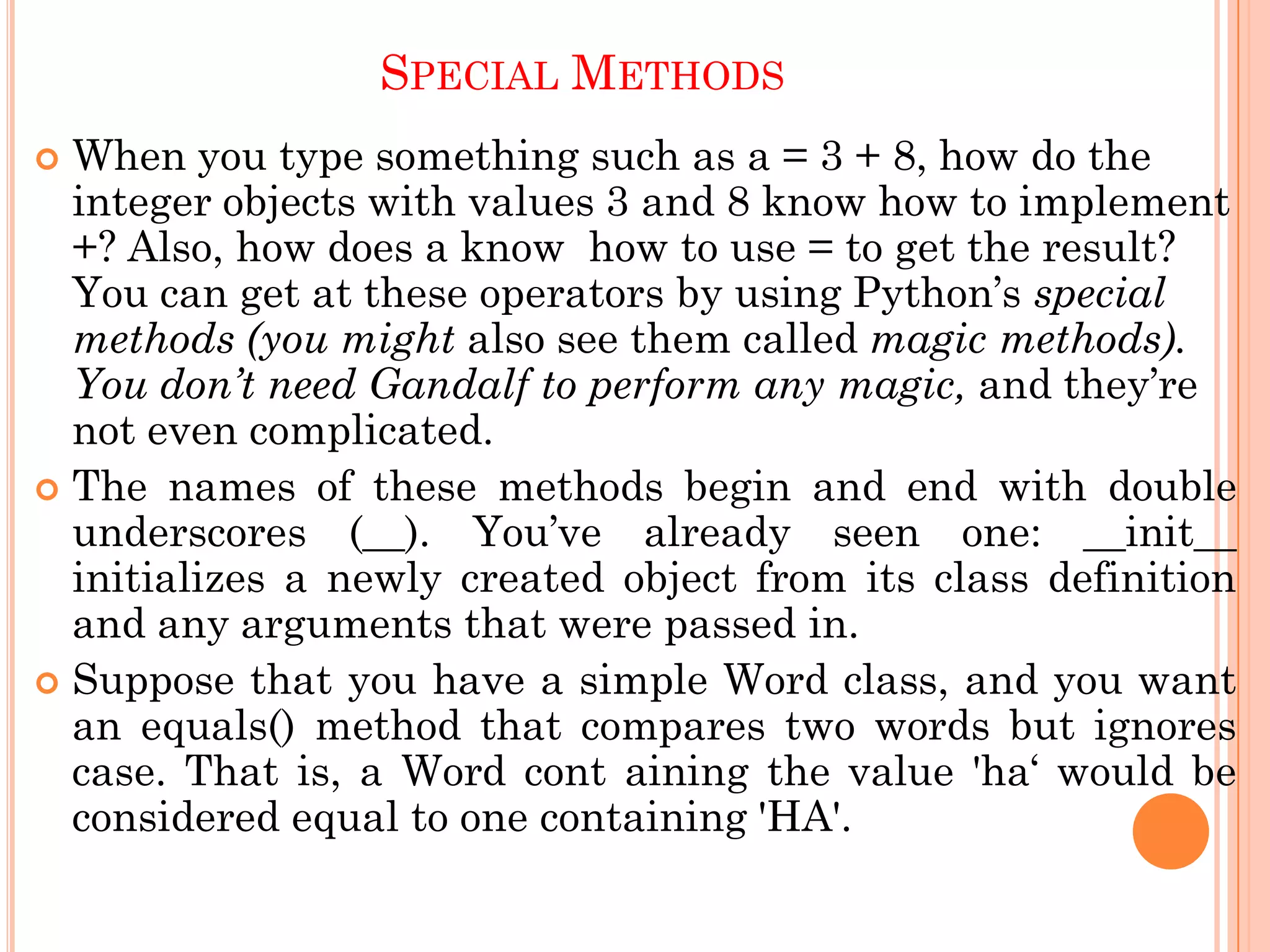SPECIAL METHODS
 When you type something such as a = 3 + 8, how do the
integer objects with values 3 and 8 know how to implement
+? Also, how does a know how to use = to get the result?
You can get at these operators by using Python‟s special
methods (you might also see them called magic methods).
You don’t need Gandalf to perform any magic, and they‟re
not even complicated.
 The names of these methods begin and end with double
underscores (__). You‟ve already seen one: __init__
initializes a newly created object from its class definition
and any arguments that were passed in.
 Suppose that you have a simple Word class, and you want
an equals() method that compares two words but ignores
case. That is, a Word cont aining the value 'ha„ would be
considered equal to one containing 'HA'.
 