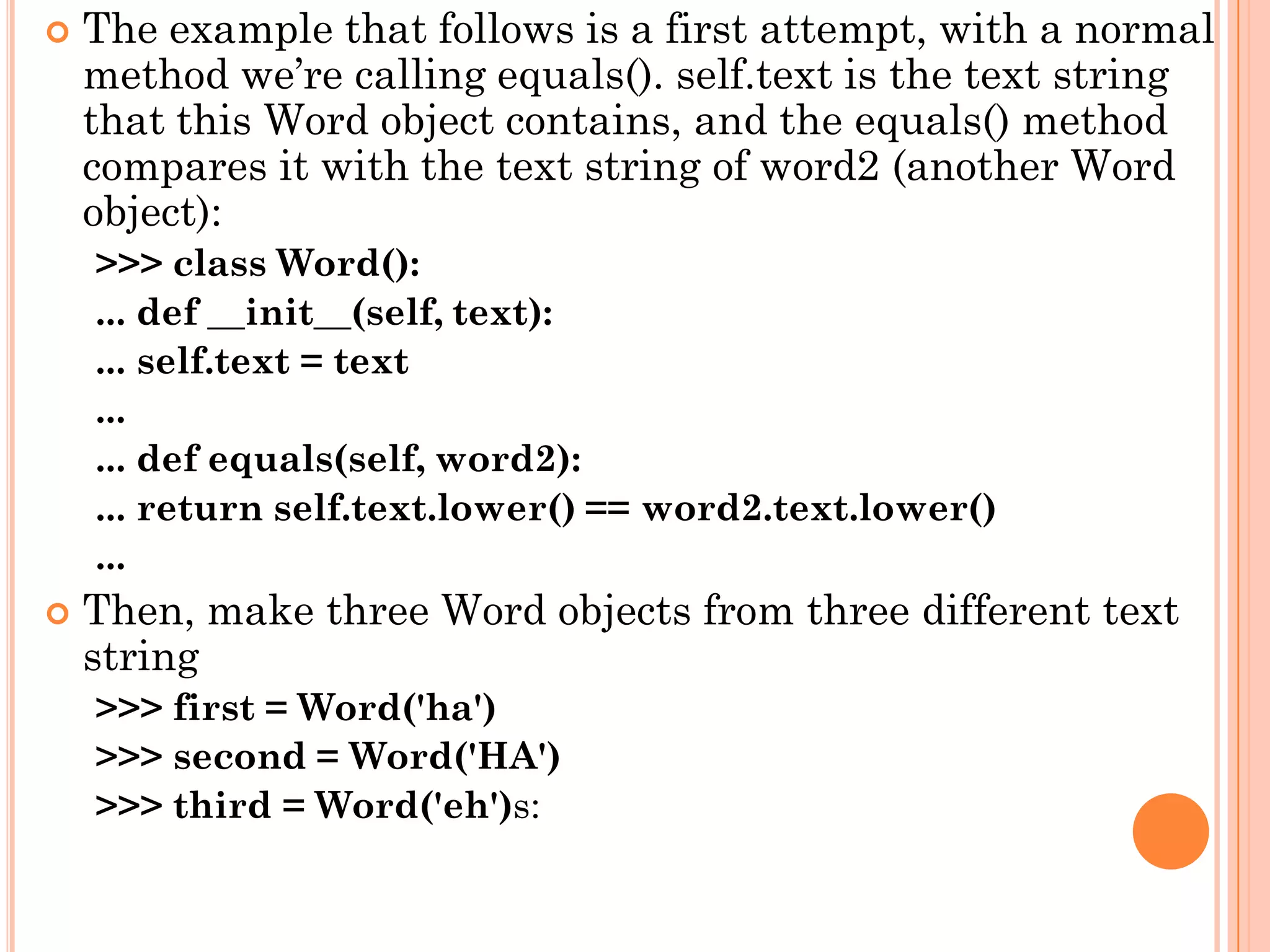 The example that follows is a first attempt, with a normal
method we‟re calling equals(). self.text is the text string
that this Word object contains, and the equals() method
compares it with the text string of word2 (another Word
object):
>>> class Word():
... def __init__(self, text):
... self.text = text
...
... def equals(self, word2):
... return self.text.lower() == word2.text.lower()
...
 Then, make three Word objects from three different text
string
>>> first = Word('ha')
>>> second = Word('HA')
>>> third = Word('eh')s:
 