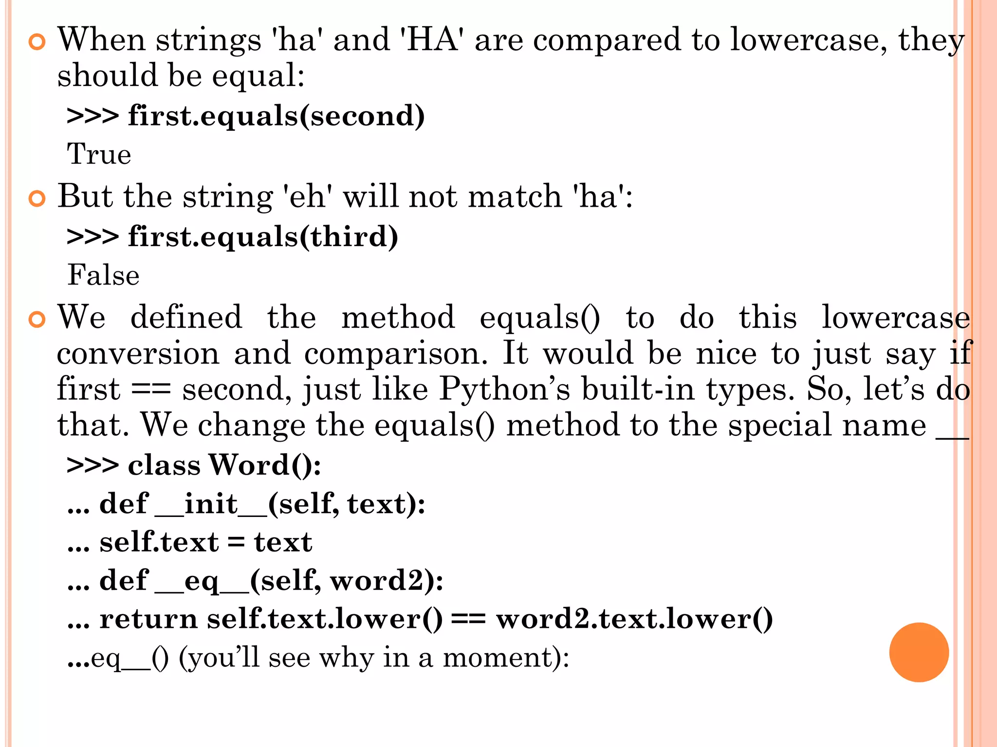  When strings 'ha' and 'HA' are compared to lowercase, they
should be equal:
>>> first.equals(second)
True
 But the string 'eh' will not match 'ha':
>>> first.equals(third)
False
 We defined the method equals() to do this lowercase
conversion and comparison. It would be nice to just say if
first == second, just like Python‟s built-in types. So, let‟s do
that. We change the equals() method to the special name __
>>> class Word():
... def __init__(self, text):
... self.text = text
... def __eq__(self, word2):
... return self.text.lower() == word2.text.lower()
...eq__() (you‟ll see why in a moment):
 