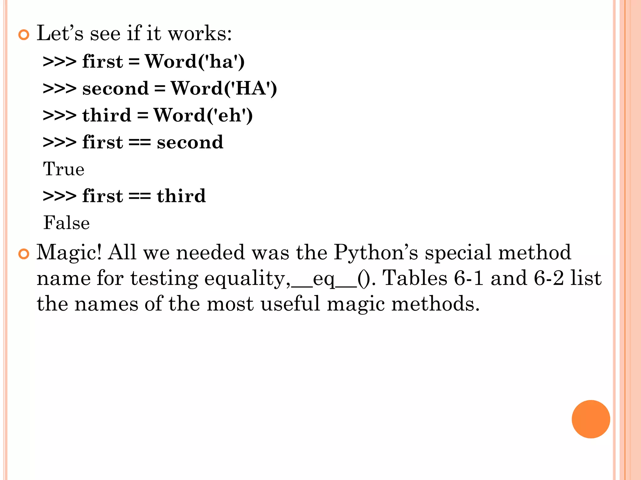  Let‟s see if it works:
>>> first = Word('ha')
>>> second = Word('HA')
>>> third = Word('eh')
>>> first == second
True
>>> first == third
False
 Magic! All we needed was the Python‟s special method
name for testing equality,__eq__(). Tables 6-1 and 6-2 list
the names of the most useful magic methods.
 