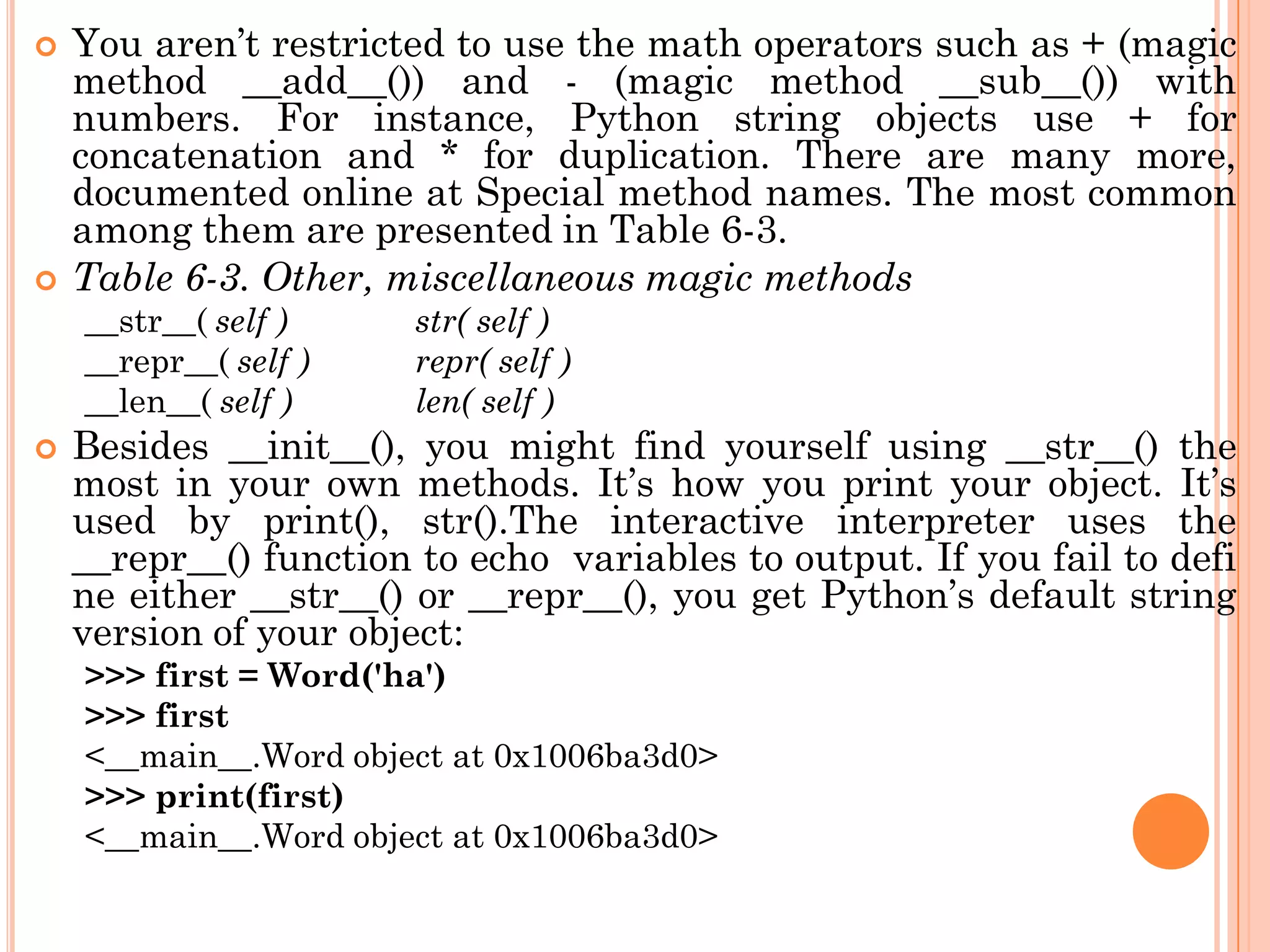  You aren‟t restricted to use the math operators such as + (magic
method __add__()) and - (magic method __sub__()) with
numbers. For instance, Python string objects use + for
concatenation and * for duplication. There are many more,
documented online at Special method names. The most common
among them are presented in Table 6-3.
 Table 6-3. Other, miscellaneous magic methods
__str__( self ) str( self )
__repr__( self ) repr( self )
__len__( self ) len( self )
 Besides __init__(), you might find yourself using __str__() the
most in your own methods. It‟s how you print your object. It‟s
used by print(), str().The interactive interpreter uses the
__repr__() function to echo variables to output. If you fail to defi
ne either __str__() or __repr__(), you get Python‟s default string
version of your object:
>>> first = Word('ha')
>>> first
<__main__.Word object at 0x1006ba3d0>
>>> print(first)
<__main__.Word object at 0x1006ba3d0>
 