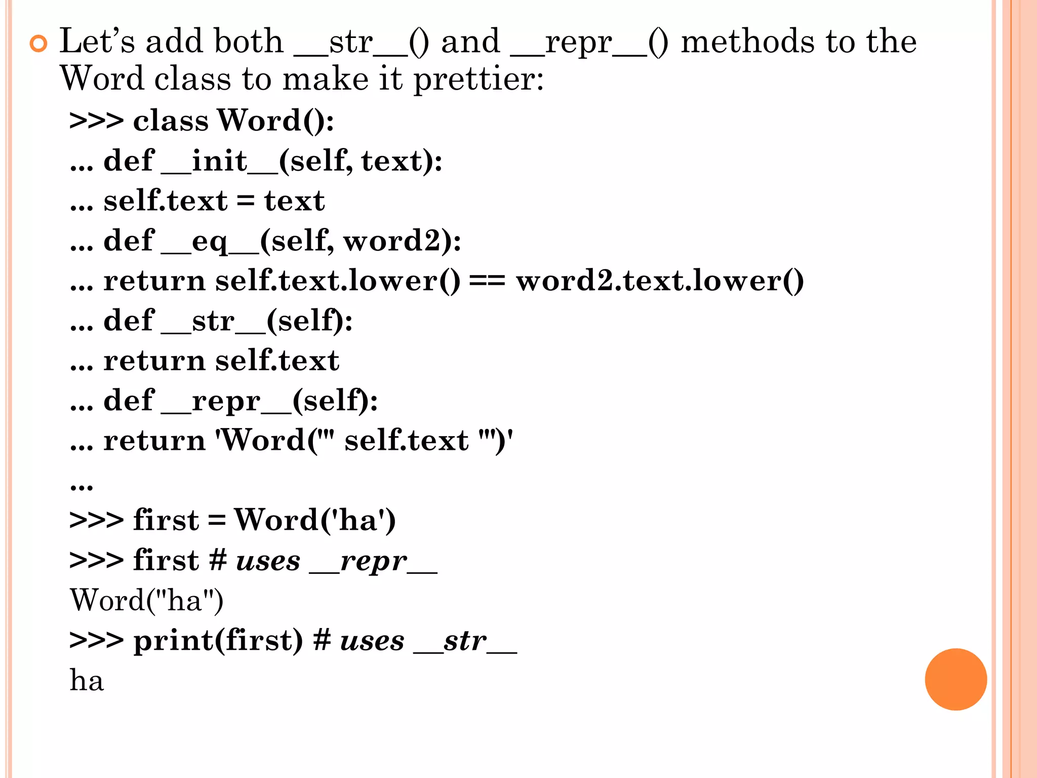  Let‟s add both __str__() and __repr__() methods to the
Word class to make it prettier:
>>> class Word():
... def __init__(self, text):
... self.text = text
... def __eq__(self, word2):
... return self.text.lower() == word2.text.lower()
... def __str__(self):
... return self.text
... def __repr__(self):
... return 'Word("' self.text '")'
...
>>> first = Word('ha')
>>> first # uses __repr__
Word("ha")
>>> print(first) # uses __str__
ha
 