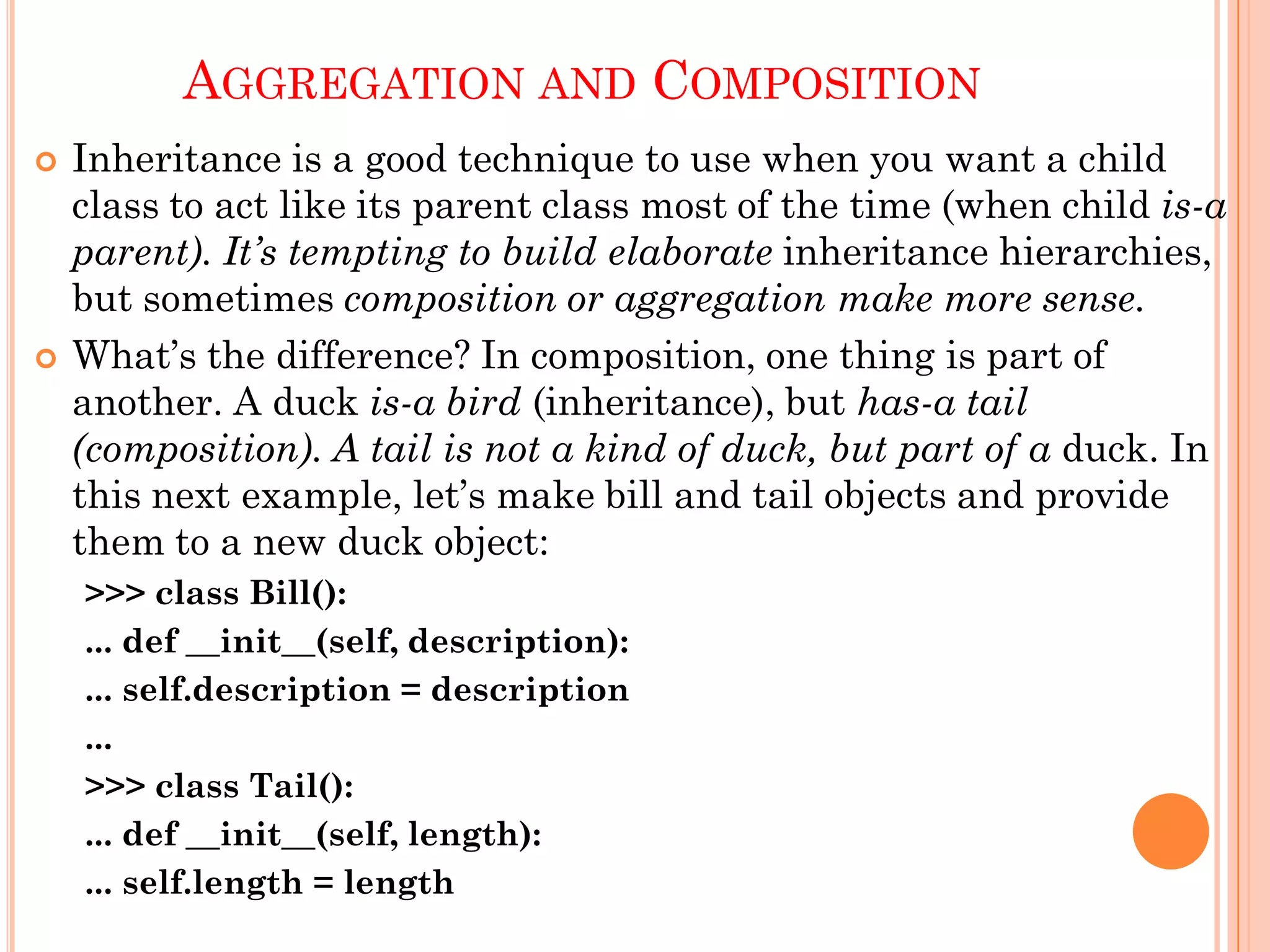 AGGREGATION AND COMPOSITION
 Inheritance is a good technique to use when you want a child
class to act like its parent class most of the time (when child is-a
parent). It’s tempting to build elaborate inheritance hierarchies,
but sometimes composition or aggregation make more sense.
 What‟s the difference? In composition, one thing is part of
another. A duck is-a bird (inheritance), but has-a tail
(composition). A tail is not a kind of duck, but part of a duck. In
this next example, let‟s make bill and tail objects and provide
them to a new duck object:
>>> class Bill():
... def __init__(self, description):
... self.description = description
...
>>> class Tail():
... def __init__(self, length):
... self.length = length
 