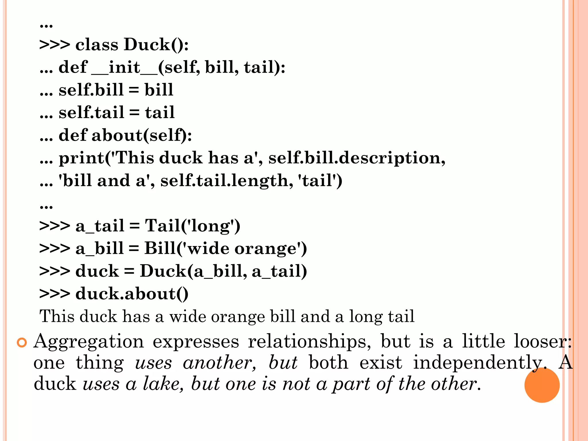 ...
>>> class Duck():
... def __init__(self, bill, tail):
... self.bill = bill
... self.tail = tail
... def about(self):
... print('This duck has a', self.bill.description,
... 'bill and a', self.tail.length, 'tail')
...
>>> a_tail = Tail('long')
>>> a_bill = Bill('wide orange')
>>> duck = Duck(a_bill, a_tail)
>>> duck.about()
This duck has a wide orange bill and a long tail
 Aggregation expresses relationships, but is a little looser:
one thing uses another, but both exist independently. A
duck uses a lake, but one is not a part of the other.
 