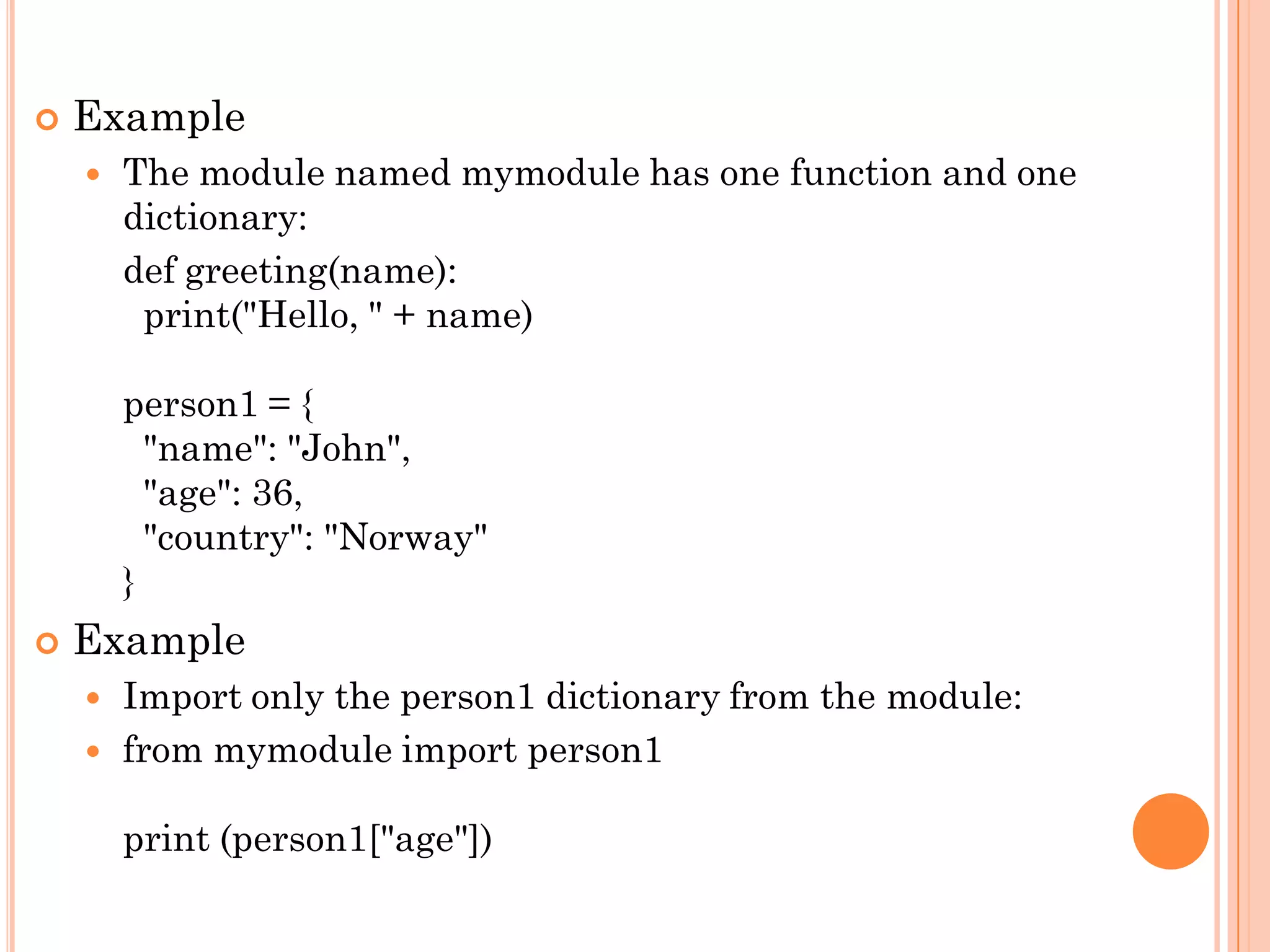  Example
 The module named mymodule has one function and one
dictionary:
def greeting(name):
print("Hello, " + name)
person1 = {
"name": "John",
"age": 36,
"country": "Norway"
}
 Example
 Import only the person1 dictionary from the module:
 from mymodule import person1
print (person1["age"])
 