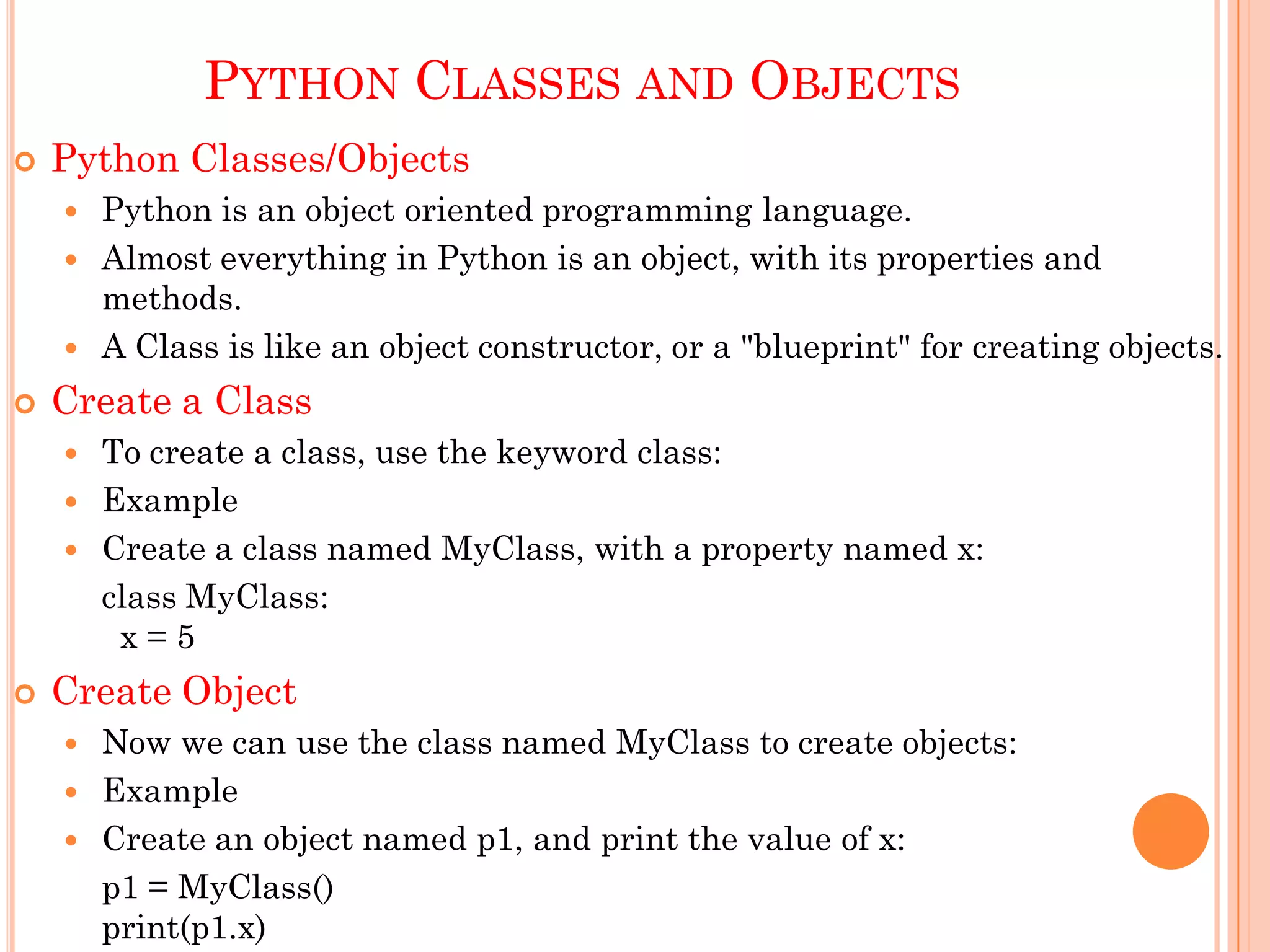 PYTHON CLASSES AND OBJECTS
 Python Classes/Objects
 Python is an object oriented programming language.
 Almost everything in Python is an object, with its properties and
methods.
 A Class is like an object constructor, or a "blueprint" for creating objects.
 Create a Class
 To create a class, use the keyword class:
 Example
 Create a class named MyClass, with a property named x:
class MyClass:
x = 5
 Create Object
 Now we can use the class named MyClass to create objects:
 Example
 Create an object named p1, and print the value of x:
p1 = MyClass()
print(p1.x)
 