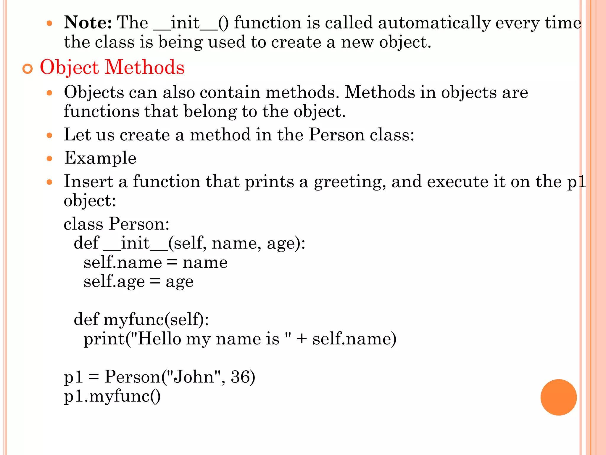  Note: The __init__() function is called automatically every time
the class is being used to create a new object.
 Object Methods
 Objects can also contain methods. Methods in objects are
functions that belong to the object.
 Let us create a method in the Person class:
 Example
 Insert a function that prints a greeting, and execute it on the p1
object:
class Person:
def __init__(self, name, age):
self.name = name
self.age = age
def myfunc(self):
print("Hello my name is " + self.name)
p1 = Person("John", 36)
p1.myfunc()
 
