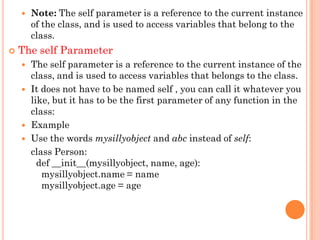  Note: The self parameter is a reference to the current instance
of the class, and is used to access variables that belong to the
class.
 The self Parameter
 The self parameter is a reference to the current instance of the
class, and is used to access variables that belongs to the class.
 It does not have to be named self , you can call it whatever you
like, but it has to be the first parameter of any function in the
class:
 Example
 Use the words mysillyobject and abc instead of self:
class Person:
def __init__(mysillyobject, name, age):
mysillyobject.name = name
mysillyobject.age = age
 