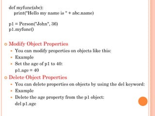 def myfunc(abc):
print("Hello my name is " + abc.name)
p1 = Person("John", 36)
p1.myfunc()
 Modify Object Properties
 You can modify properties on objects like this:
 Example
 Set the age of p1 to 40:
p1.age = 40
 Delete Object Properties
 You can delete properties on objects by using the del keyword:
 Example
 Delete the age property from the p1 object:
del p1.age
 