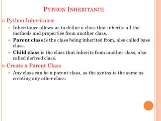 PYTHON INHERITANCE
 Python Inheritance
 Inheritance allows us to define a class that inherits all the
methods and properties from another class.
 Parent class is the class being inherited from, also called base
class.
 Child class is the class that inherits from another class, also
called derived class.
 Create a Parent Class
 Any class can be a parent class, so the syntax is the same as
creating any other class:
 