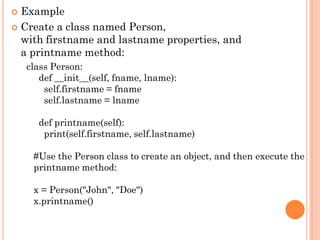  Example
 Create a class named Person,
with firstname and lastname properties, and
a printname method:
class Person:
def __init__(self, fname, lname):
self.firstname = fname
self.lastname = lname
def printname(self):
print(self.firstname, self.lastname)
#Use the Person class to create an object, and then execute the
printname method:
x = Person("John", "Doe")
x.printname()
 