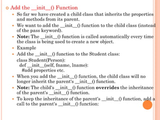  Add the __init__() Function
 So far we have created a child class that inherits the properties
and methods from its parent.
 We want to add the __init__() function to the child class (instead
of the pass keyword).
 Note: The __init__() function is called automatically every time
the class is being used to create a new object.
 Example
 Add the __init__() function to the Student class:
class Student(Person):
def __init__(self, fname, lname):
#add properties etc.
 When you add the __init__() function, the child class will no
longer inherit the parent's __init__() function.
 Note: The child's __init__() function overrides the inheritance
of the parent's __init__() function.
 To keep the inheritance of the parent's __init__() function, add a
call to the parent's __init__() function:
 
