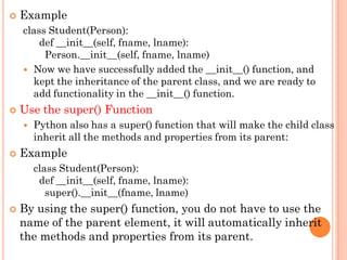  Example
class Student(Person):
def __init__(self, fname, lname):
Person.__init__(self, fname, lname)
 Now we have successfully added the __init__() function, and
kept the inheritance of the parent class, and we are ready to
add functionality in the __init__() function.
 Use the super() Function
 Python also has a super() function that will make the child class
inherit all the methods and properties from its parent:
 Example
class Student(Person):
def __init__(self, fname, lname):
super().__init__(fname, lname)
 By using the super() function, you do not have to use the
name of the parent element, it will automatically inherit
the methods and properties from its parent.
 