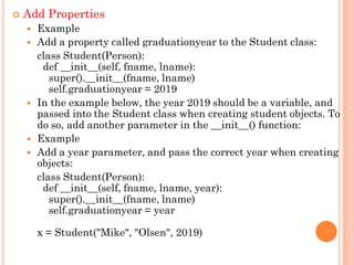  Add Properties
 Example
 Add a property called graduationyear to the Student class:
class Student(Person):
def __init__(self, fname, lname):
super().__init__(fname, lname)
self.graduationyear = 2019
 In the example below, the year 2019 should be a variable, and
passed into the Student class when creating student objects. To
do so, add another parameter in the __init__() function:
 Example
 Add a year parameter, and pass the correct year when creating
objects:
class Student(Person):
def __init__(self, fname, lname, year):
super().__init__(fname, lname)
self.graduationyear = year
x = Student("Mike", "Olsen", 2019)
 